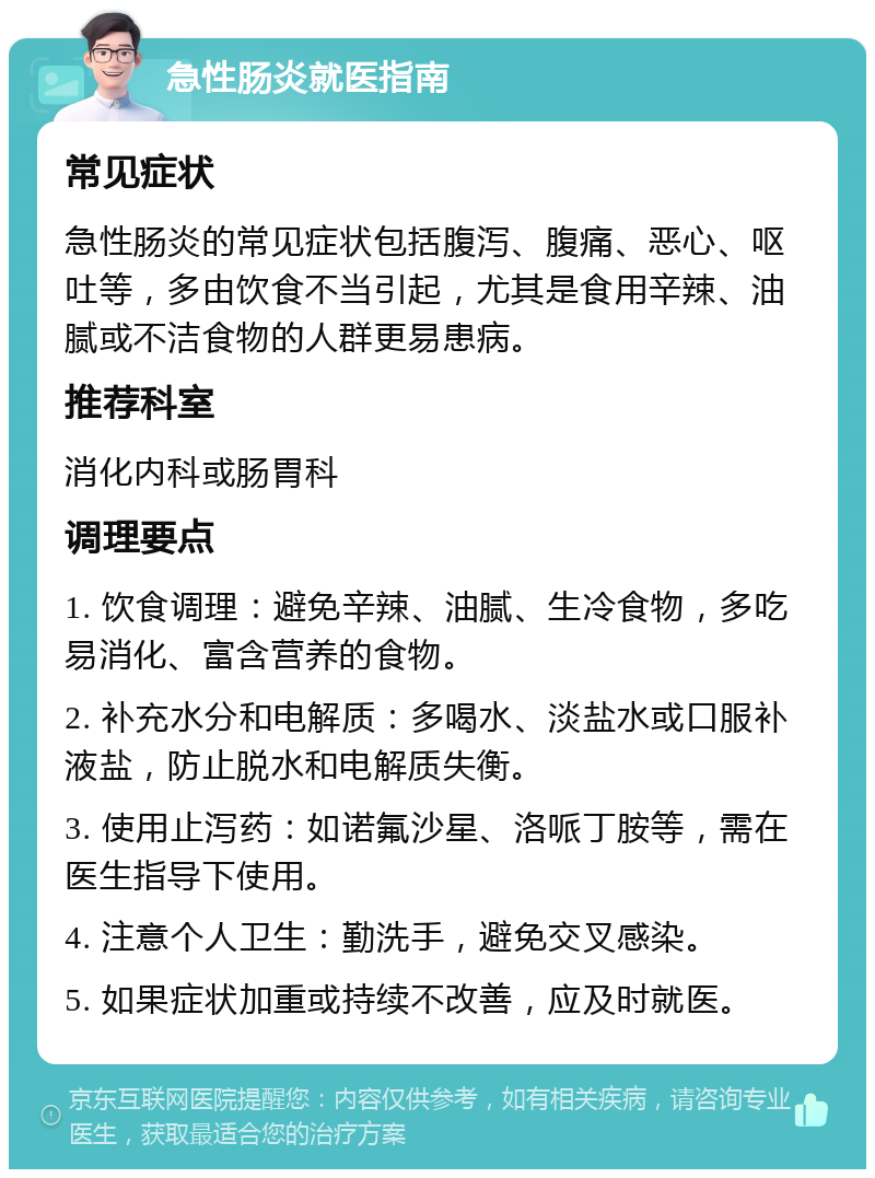 急性肠炎就医指南 常见症状 急性肠炎的常见症状包括腹泻、腹痛、恶心、呕吐等，多由饮食不当引起，尤其是食用辛辣、油腻或不洁食物的人群更易患病。 推荐科室 消化内科或肠胃科 调理要点 1. 饮食调理：避免辛辣、油腻、生冷食物，多吃易消化、富含营养的食物。 2. 补充水分和电解质：多喝水、淡盐水或口服补液盐，防止脱水和电解质失衡。 3. 使用止泻药：如诺氟沙星、洛哌丁胺等，需在医生指导下使用。 4. 注意个人卫生：勤洗手，避免交叉感染。 5. 如果症状加重或持续不改善，应及时就医。