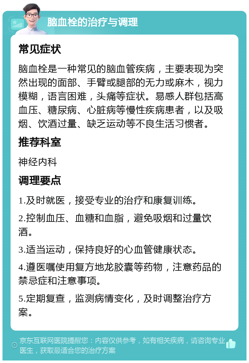 脑血栓的治疗与调理 常见症状 脑血栓是一种常见的脑血管疾病，主要表现为突然出现的面部、手臂或腿部的无力或麻木，视力模糊，语言困难，头痛等症状。易感人群包括高血压、糖尿病、心脏病等慢性疾病患者，以及吸烟、饮酒过量、缺乏运动等不良生活习惯者。 推荐科室 神经内科 调理要点 1.及时就医，接受专业的治疗和康复训练。 2.控制血压、血糖和血脂，避免吸烟和过量饮酒。 3.适当运动，保持良好的心血管健康状态。 4.遵医嘱使用复方地龙胶囊等药物，注意药品的禁忌症和注意事项。 5.定期复查，监测病情变化，及时调整治疗方案。