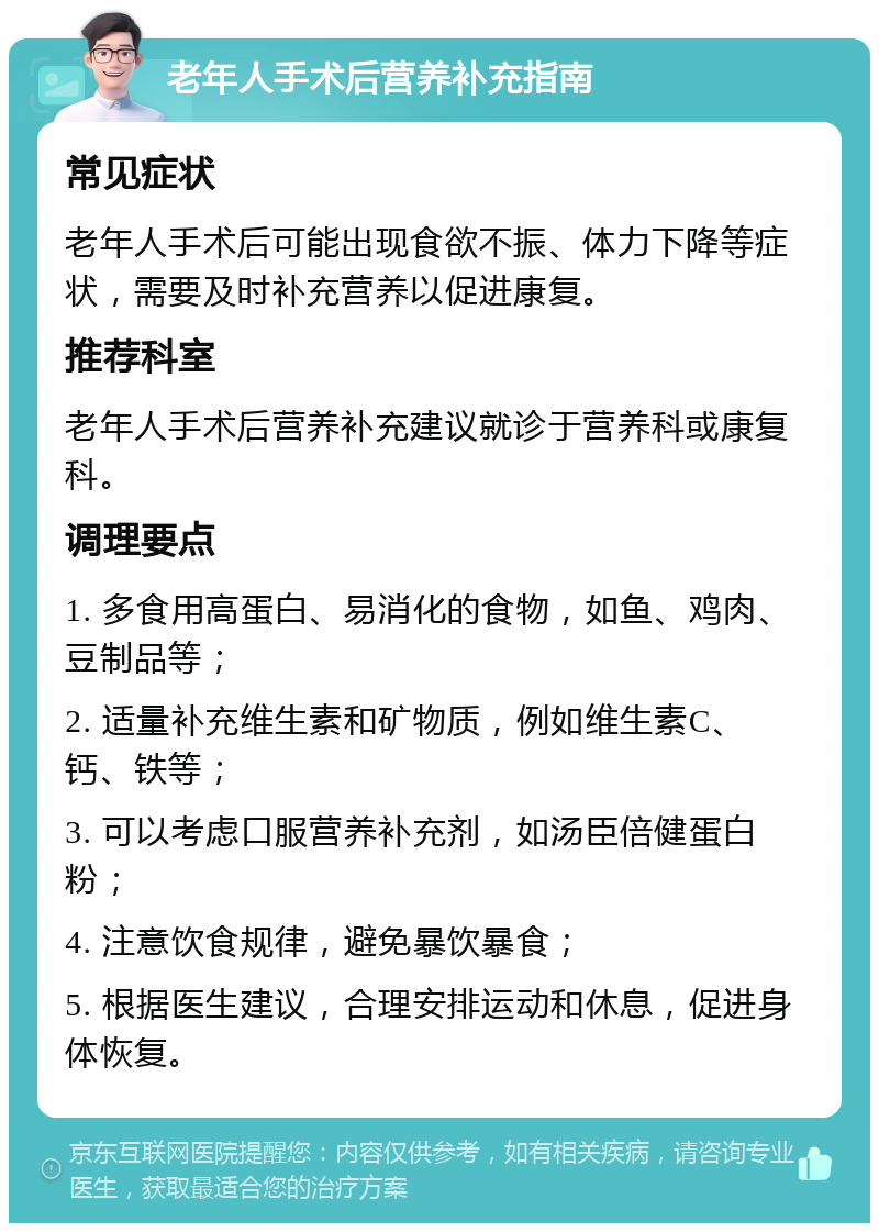 老年人手术后营养补充指南 常见症状 老年人手术后可能出现食欲不振、体力下降等症状，需要及时补充营养以促进康复。 推荐科室 老年人手术后营养补充建议就诊于营养科或康复科。 调理要点 1. 多食用高蛋白、易消化的食物，如鱼、鸡肉、豆制品等； 2. 适量补充维生素和矿物质，例如维生素C、钙、铁等； 3. 可以考虑口服营养补充剂，如汤臣倍健蛋白粉； 4. 注意饮食规律，避免暴饮暴食； 5. 根据医生建议，合理安排运动和休息，促进身体恢复。