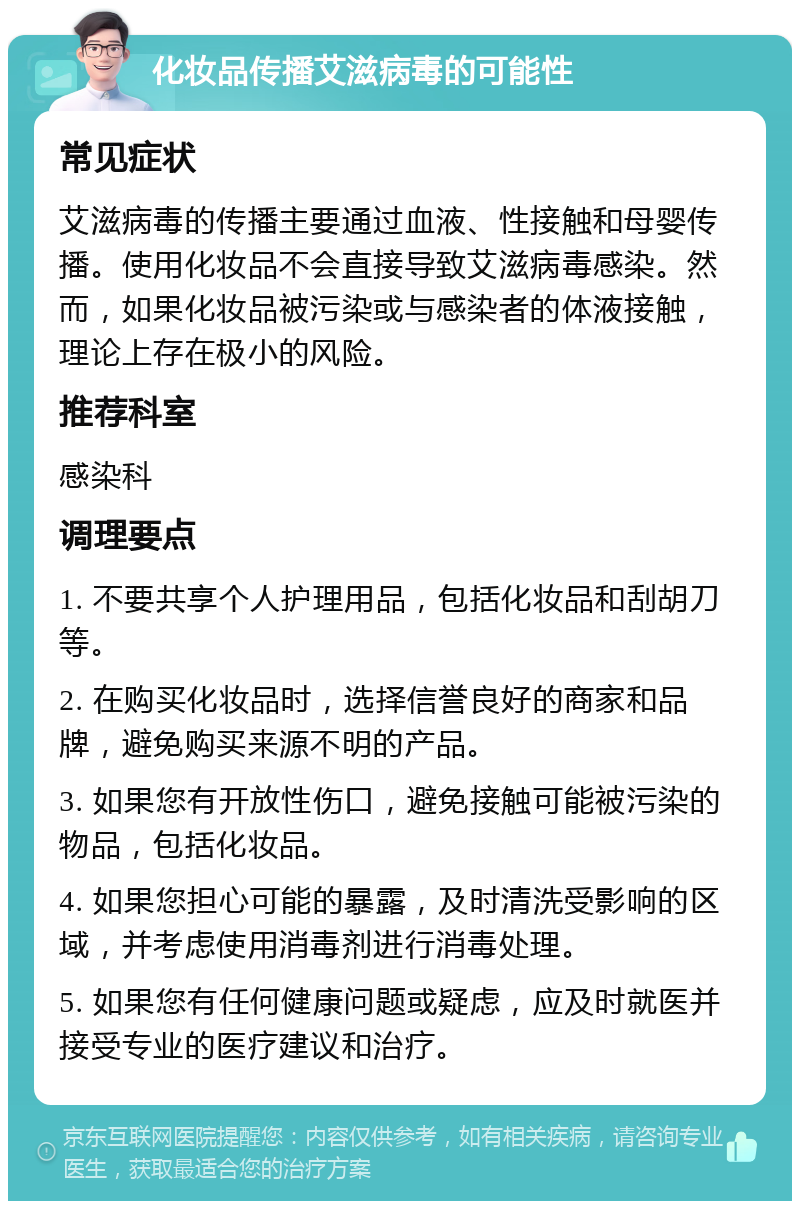 化妆品传播艾滋病毒的可能性 常见症状 艾滋病毒的传播主要通过血液、性接触和母婴传播。使用化妆品不会直接导致艾滋病毒感染。然而，如果化妆品被污染或与感染者的体液接触，理论上存在极小的风险。 推荐科室 感染科 调理要点 1. 不要共享个人护理用品，包括化妆品和刮胡刀等。 2. 在购买化妆品时，选择信誉良好的商家和品牌，避免购买来源不明的产品。 3. 如果您有开放性伤口，避免接触可能被污染的物品，包括化妆品。 4. 如果您担心可能的暴露，及时清洗受影响的区域，并考虑使用消毒剂进行消毒处理。 5. 如果您有任何健康问题或疑虑，应及时就医并接受专业的医疗建议和治疗。