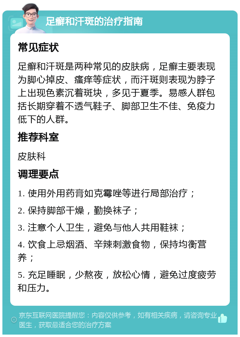 足癣和汗斑的治疗指南 常见症状 足癣和汗斑是两种常见的皮肤病，足癣主要表现为脚心掉皮、瘙痒等症状，而汗斑则表现为脖子上出现色素沉着斑块，多见于夏季。易感人群包括长期穿着不透气鞋子、脚部卫生不佳、免疫力低下的人群。 推荐科室 皮肤科 调理要点 1. 使用外用药膏如克霉唑等进行局部治疗； 2. 保持脚部干燥，勤换袜子； 3. 注意个人卫生，避免与他人共用鞋袜； 4. 饮食上忌烟酒、辛辣刺激食物，保持均衡营养； 5. 充足睡眠，少熬夜，放松心情，避免过度疲劳和压力。