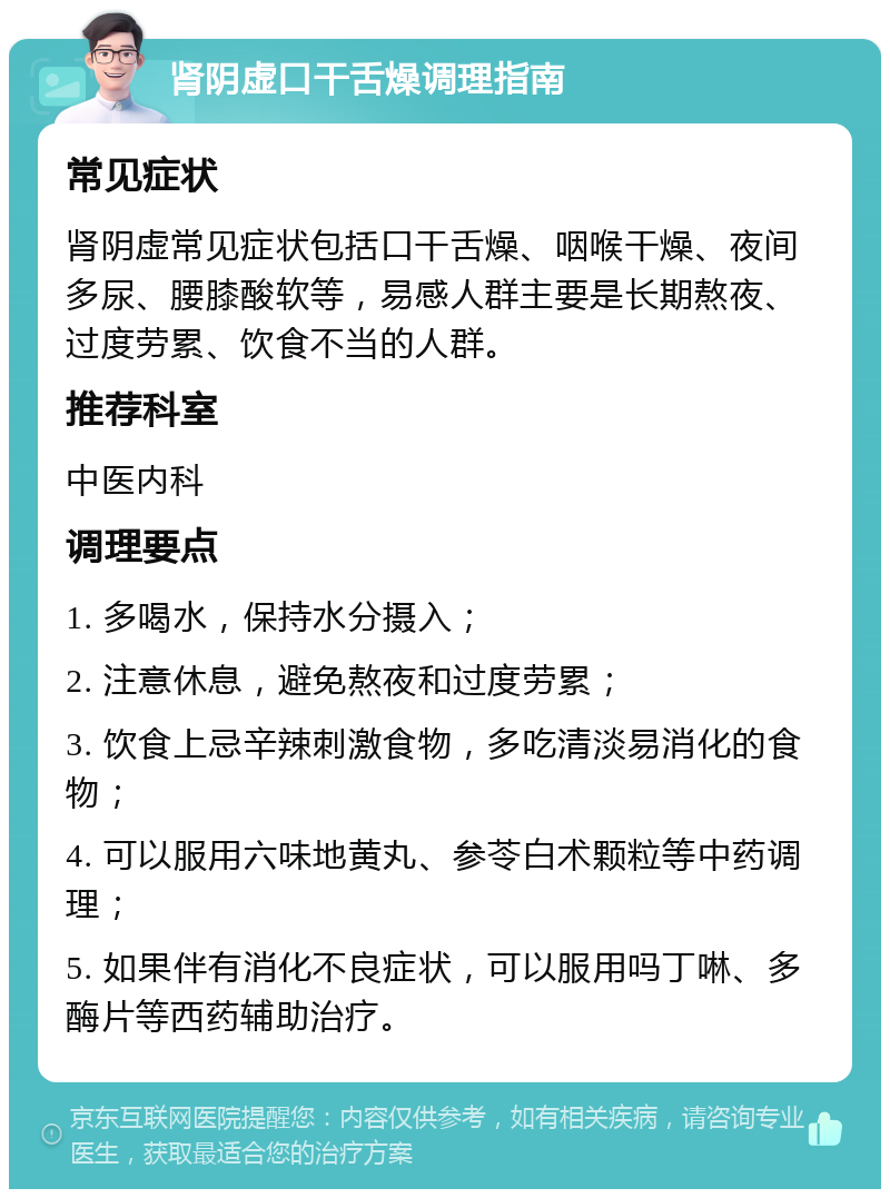 肾阴虚口干舌燥调理指南 常见症状 肾阴虚常见症状包括口干舌燥、咽喉干燥、夜间多尿、腰膝酸软等，易感人群主要是长期熬夜、过度劳累、饮食不当的人群。 推荐科室 中医内科 调理要点 1. 多喝水，保持水分摄入； 2. 注意休息，避免熬夜和过度劳累； 3. 饮食上忌辛辣刺激食物，多吃清淡易消化的食物； 4. 可以服用六味地黄丸、参苓白术颗粒等中药调理； 5. 如果伴有消化不良症状，可以服用吗丁啉、多酶片等西药辅助治疗。