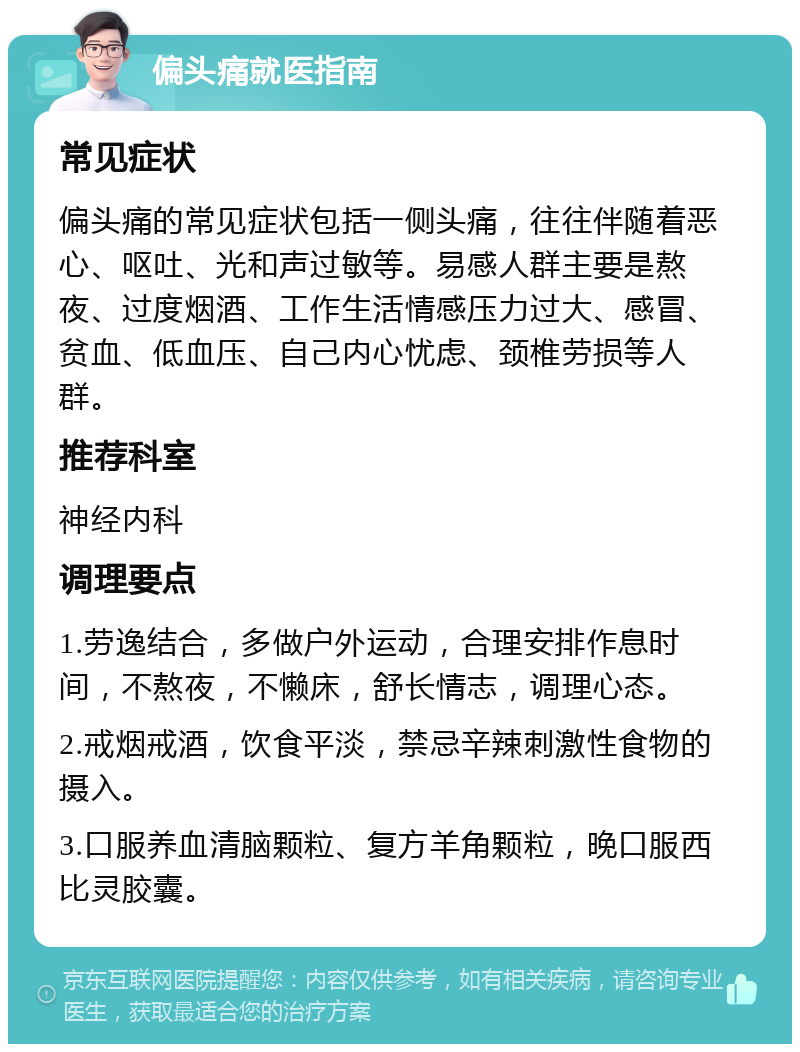 偏头痛就医指南 常见症状 偏头痛的常见症状包括一侧头痛，往往伴随着恶心、呕吐、光和声过敏等。易感人群主要是熬夜、过度烟酒、工作生活情感压力过大、感冒、贫血、低血压、自己内心忧虑、颈椎劳损等人群。 推荐科室 神经内科 调理要点 1.劳逸结合，多做户外运动，合理安排作息时间，不熬夜，不懒床，舒长情志，调理心态。 2.戒烟戒酒，饮食平淡，禁忌辛辣刺激性食物的摄入。 3.口服养血清脑颗粒、复方羊角颗粒，晚口服西比灵胶囊。