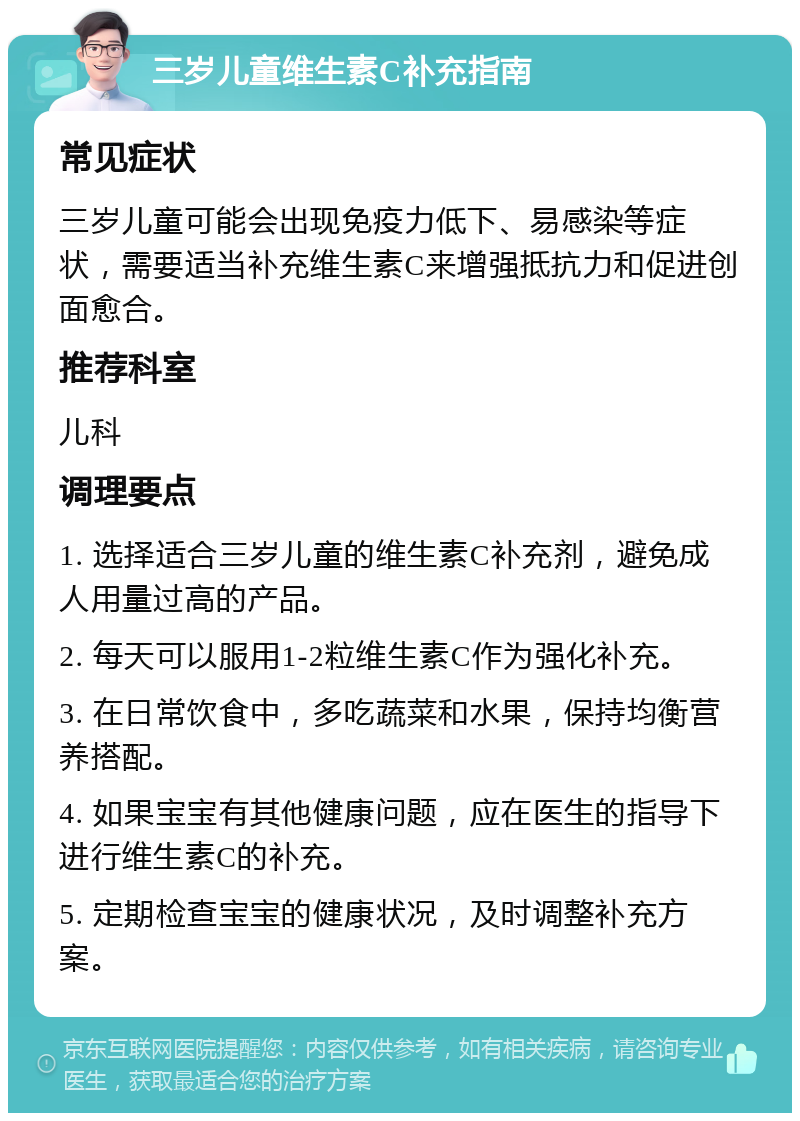 三岁儿童维生素C补充指南 常见症状 三岁儿童可能会出现免疫力低下、易感染等症状，需要适当补充维生素C来增强抵抗力和促进创面愈合。 推荐科室 儿科 调理要点 1. 选择适合三岁儿童的维生素C补充剂，避免成人用量过高的产品。 2. 每天可以服用1-2粒维生素C作为强化补充。 3. 在日常饮食中，多吃蔬菜和水果，保持均衡营养搭配。 4. 如果宝宝有其他健康问题，应在医生的指导下进行维生素C的补充。 5. 定期检查宝宝的健康状况，及时调整补充方案。