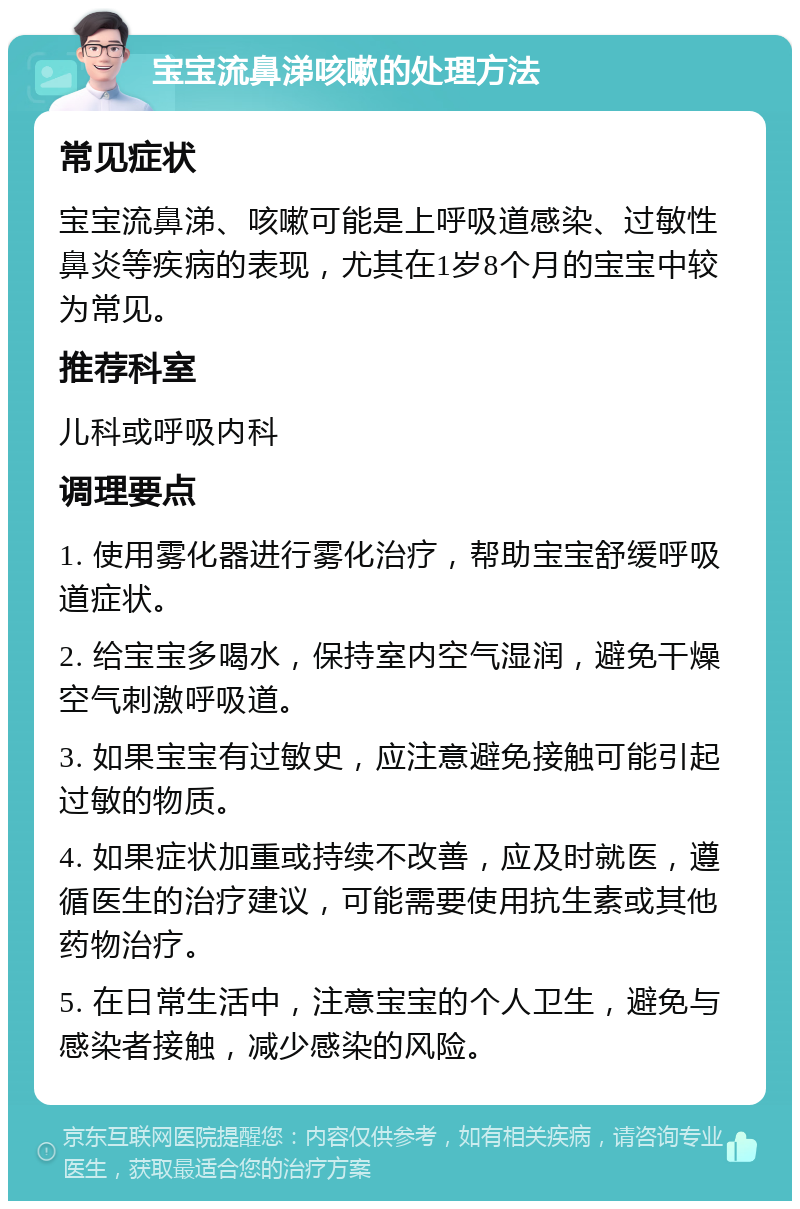 宝宝流鼻涕咳嗽的处理方法 常见症状 宝宝流鼻涕、咳嗽可能是上呼吸道感染、过敏性鼻炎等疾病的表现，尤其在1岁8个月的宝宝中较为常见。 推荐科室 儿科或呼吸内科 调理要点 1. 使用雾化器进行雾化治疗，帮助宝宝舒缓呼吸道症状。 2. 给宝宝多喝水，保持室内空气湿润，避免干燥空气刺激呼吸道。 3. 如果宝宝有过敏史，应注意避免接触可能引起过敏的物质。 4. 如果症状加重或持续不改善，应及时就医，遵循医生的治疗建议，可能需要使用抗生素或其他药物治疗。 5. 在日常生活中，注意宝宝的个人卫生，避免与感染者接触，减少感染的风险。