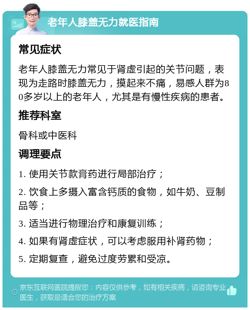 老年人膝盖无力就医指南 常见症状 老年人膝盖无力常见于肾虚引起的关节问题，表现为走路时膝盖无力，摸起来不痛，易感人群为80多岁以上的老年人，尤其是有慢性疾病的患者。 推荐科室 骨科或中医科 调理要点 1. 使用关节款膏药进行局部治疗； 2. 饮食上多摄入富含钙质的食物，如牛奶、豆制品等； 3. 适当进行物理治疗和康复训练； 4. 如果有肾虚症状，可以考虑服用补肾药物； 5. 定期复查，避免过度劳累和受凉。