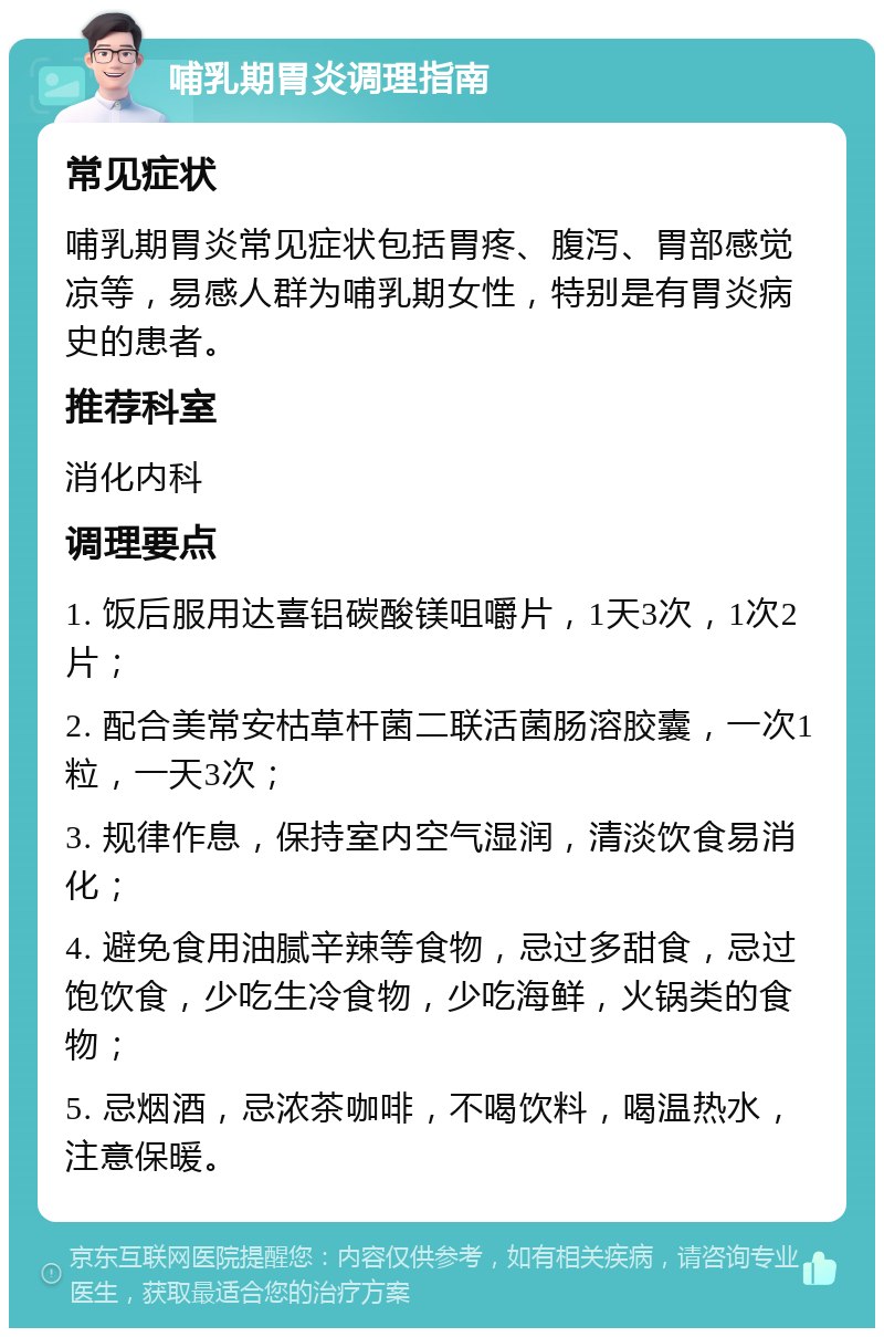 哺乳期胃炎调理指南 常见症状 哺乳期胃炎常见症状包括胃疼、腹泻、胃部感觉凉等，易感人群为哺乳期女性，特别是有胃炎病史的患者。 推荐科室 消化内科 调理要点 1. 饭后服用达喜铝碳酸镁咀嚼片，1天3次，1次2片； 2. 配合美常安枯草杆菌二联活菌肠溶胶囊，一次1粒，一天3次； 3. 规律作息，保持室内空气湿润，清淡饮食易消化； 4. 避免食用油腻辛辣等食物，忌过多甜食，忌过饱饮食，少吃生冷食物，少吃海鲜，火锅类的食物； 5. 忌烟酒，忌浓茶咖啡，不喝饮料，喝温热水，注意保暖。