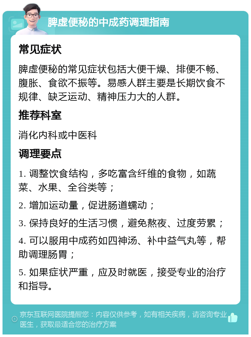 脾虚便秘的中成药调理指南 常见症状 脾虚便秘的常见症状包括大便干燥、排便不畅、腹胀、食欲不振等。易感人群主要是长期饮食不规律、缺乏运动、精神压力大的人群。 推荐科室 消化内科或中医科 调理要点 1. 调整饮食结构，多吃富含纤维的食物，如蔬菜、水果、全谷类等； 2. 增加运动量，促进肠道蠕动； 3. 保持良好的生活习惯，避免熬夜、过度劳累； 4. 可以服用中成药如四神汤、补中益气丸等，帮助调理肠胃； 5. 如果症状严重，应及时就医，接受专业的治疗和指导。