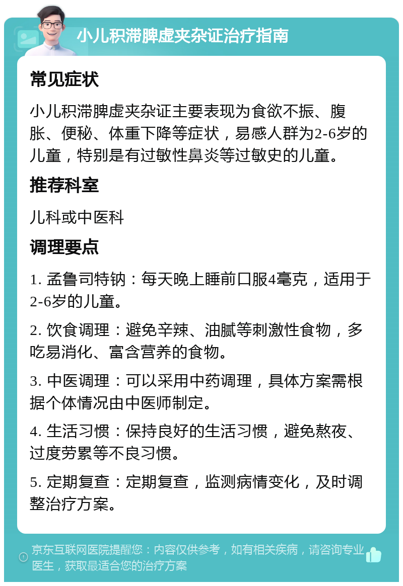 小儿积滞脾虚夹杂证治疗指南 常见症状 小儿积滞脾虚夹杂证主要表现为食欲不振、腹胀、便秘、体重下降等症状，易感人群为2-6岁的儿童，特别是有过敏性鼻炎等过敏史的儿童。 推荐科室 儿科或中医科 调理要点 1. 孟鲁司特钠：每天晚上睡前口服4毫克，适用于2-6岁的儿童。 2. 饮食调理：避免辛辣、油腻等刺激性食物，多吃易消化、富含营养的食物。 3. 中医调理：可以采用中药调理，具体方案需根据个体情况由中医师制定。 4. 生活习惯：保持良好的生活习惯，避免熬夜、过度劳累等不良习惯。 5. 定期复查：定期复查，监测病情变化，及时调整治疗方案。