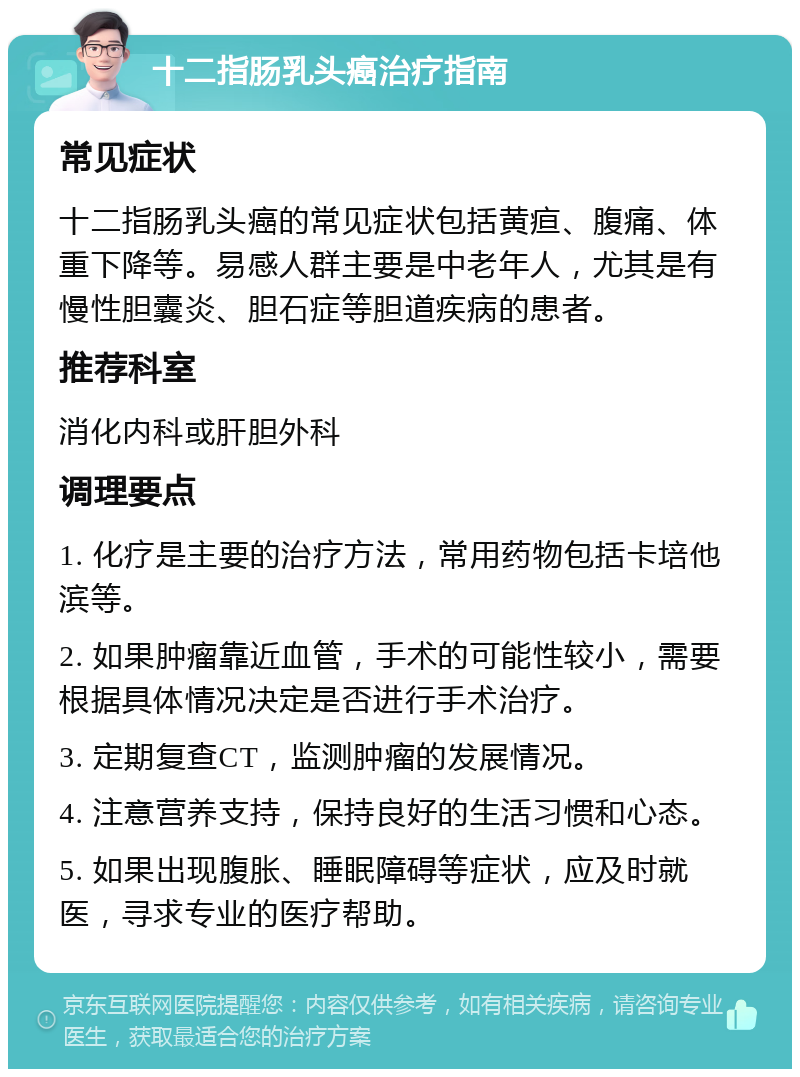 十二指肠乳头癌治疗指南 常见症状 十二指肠乳头癌的常见症状包括黄疸、腹痛、体重下降等。易感人群主要是中老年人，尤其是有慢性胆囊炎、胆石症等胆道疾病的患者。 推荐科室 消化内科或肝胆外科 调理要点 1. 化疗是主要的治疗方法，常用药物包括卡培他滨等。 2. 如果肿瘤靠近血管，手术的可能性较小，需要根据具体情况决定是否进行手术治疗。 3. 定期复查CT，监测肿瘤的发展情况。 4. 注意营养支持，保持良好的生活习惯和心态。 5. 如果出现腹胀、睡眠障碍等症状，应及时就医，寻求专业的医疗帮助。