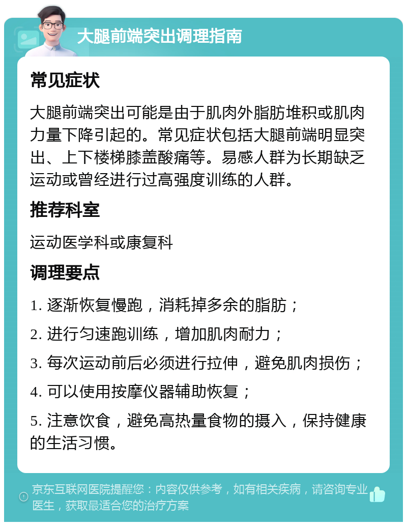 大腿前端突出调理指南 常见症状 大腿前端突出可能是由于肌肉外脂肪堆积或肌肉力量下降引起的。常见症状包括大腿前端明显突出、上下楼梯膝盖酸痛等。易感人群为长期缺乏运动或曾经进行过高强度训练的人群。 推荐科室 运动医学科或康复科 调理要点 1. 逐渐恢复慢跑，消耗掉多余的脂肪； 2. 进行匀速跑训练，增加肌肉耐力； 3. 每次运动前后必须进行拉伸，避免肌肉损伤； 4. 可以使用按摩仪器辅助恢复； 5. 注意饮食，避免高热量食物的摄入，保持健康的生活习惯。