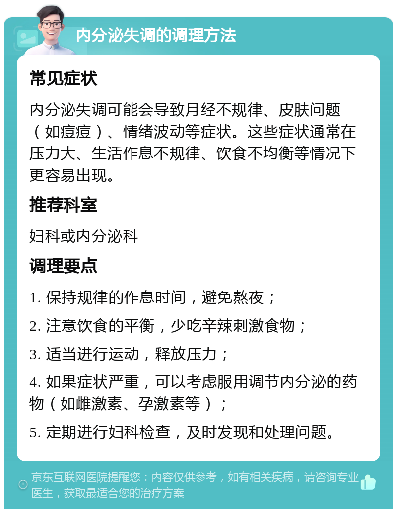 内分泌失调的调理方法 常见症状 内分泌失调可能会导致月经不规律、皮肤问题（如痘痘）、情绪波动等症状。这些症状通常在压力大、生活作息不规律、饮食不均衡等情况下更容易出现。 推荐科室 妇科或内分泌科 调理要点 1. 保持规律的作息时间，避免熬夜； 2. 注意饮食的平衡，少吃辛辣刺激食物； 3. 适当进行运动，释放压力； 4. 如果症状严重，可以考虑服用调节内分泌的药物（如雌激素、孕激素等）； 5. 定期进行妇科检查，及时发现和处理问题。