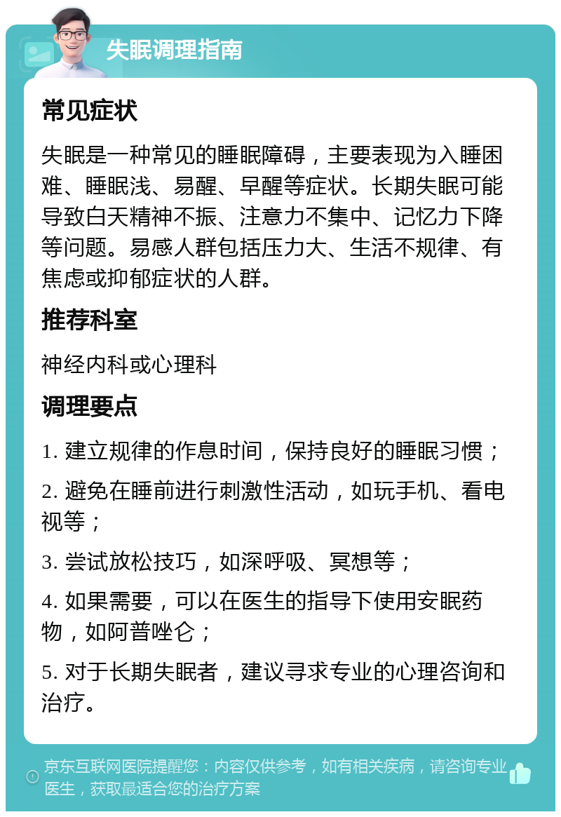 失眠调理指南 常见症状 失眠是一种常见的睡眠障碍，主要表现为入睡困难、睡眠浅、易醒、早醒等症状。长期失眠可能导致白天精神不振、注意力不集中、记忆力下降等问题。易感人群包括压力大、生活不规律、有焦虑或抑郁症状的人群。 推荐科室 神经内科或心理科 调理要点 1. 建立规律的作息时间，保持良好的睡眠习惯； 2. 避免在睡前进行刺激性活动，如玩手机、看电视等； 3. 尝试放松技巧，如深呼吸、冥想等； 4. 如果需要，可以在医生的指导下使用安眠药物，如阿普唑仑； 5. 对于长期失眠者，建议寻求专业的心理咨询和治疗。