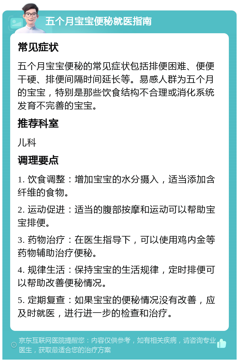 五个月宝宝便秘就医指南 常见症状 五个月宝宝便秘的常见症状包括排便困难、便便干硬、排便间隔时间延长等。易感人群为五个月的宝宝，特别是那些饮食结构不合理或消化系统发育不完善的宝宝。 推荐科室 儿科 调理要点 1. 饮食调整：增加宝宝的水分摄入，适当添加含纤维的食物。 2. 运动促进：适当的腹部按摩和运动可以帮助宝宝排便。 3. 药物治疗：在医生指导下，可以使用鸡内金等药物辅助治疗便秘。 4. 规律生活：保持宝宝的生活规律，定时排便可以帮助改善便秘情况。 5. 定期复查：如果宝宝的便秘情况没有改善，应及时就医，进行进一步的检查和治疗。