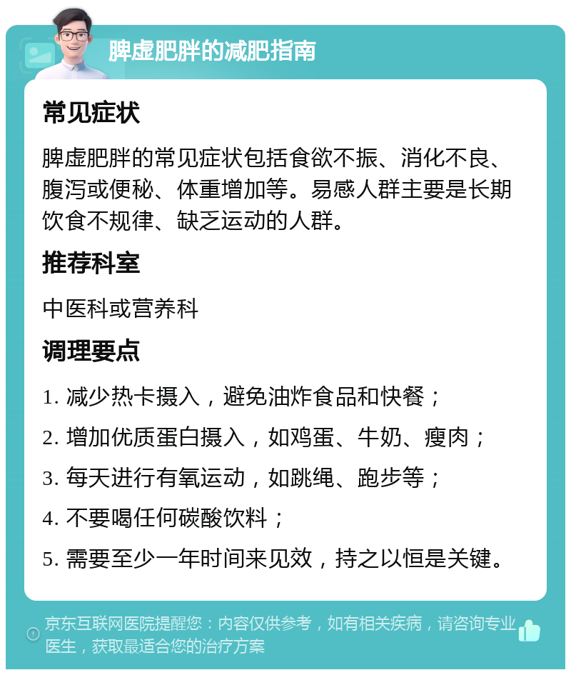 脾虚肥胖的减肥指南 常见症状 脾虚肥胖的常见症状包括食欲不振、消化不良、腹泻或便秘、体重增加等。易感人群主要是长期饮食不规律、缺乏运动的人群。 推荐科室 中医科或营养科 调理要点 1. 减少热卡摄入，避免油炸食品和快餐； 2. 增加优质蛋白摄入，如鸡蛋、牛奶、瘦肉； 3. 每天进行有氧运动，如跳绳、跑步等； 4. 不要喝任何碳酸饮料； 5. 需要至少一年时间来见效，持之以恒是关键。