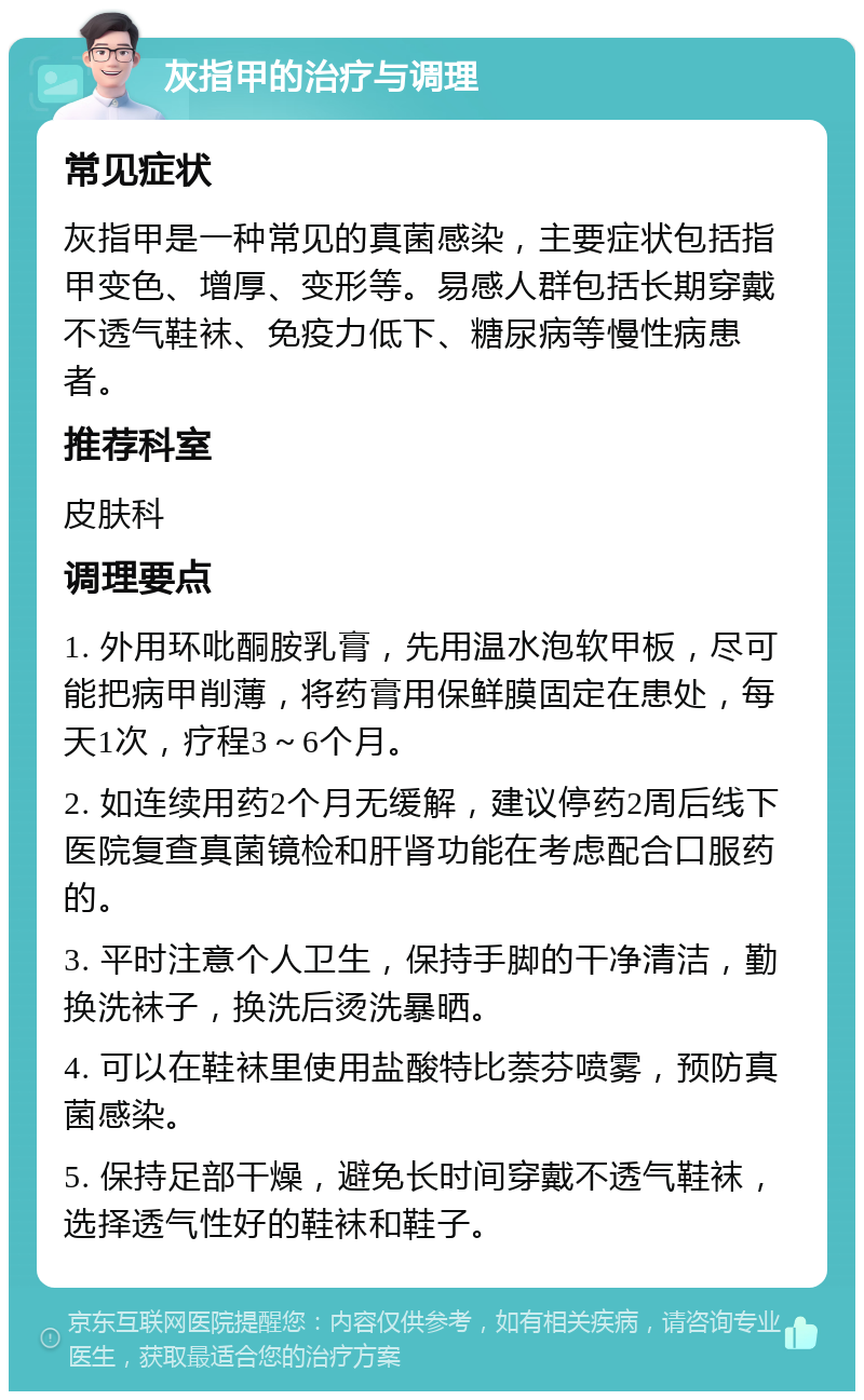 灰指甲的治疗与调理 常见症状 灰指甲是一种常见的真菌感染，主要症状包括指甲变色、增厚、变形等。易感人群包括长期穿戴不透气鞋袜、免疫力低下、糖尿病等慢性病患者。 推荐科室 皮肤科 调理要点 1. 外用环吡酮胺乳膏，先用温水泡软甲板，尽可能把病甲削薄，将药膏用保鲜膜固定在患处，每天1次，疗程3～6个月。 2. 如连续用药2个月无缓解，建议停药2周后线下医院复查真菌镜检和肝肾功能在考虑配合口服药的。 3. 平时注意个人卫生，保持手脚的干净清洁，勤换洗袜子，换洗后烫洗暴晒。 4. 可以在鞋袜里使用盐酸特比萘芬喷雾，预防真菌感染。 5. 保持足部干燥，避免长时间穿戴不透气鞋袜，选择透气性好的鞋袜和鞋子。