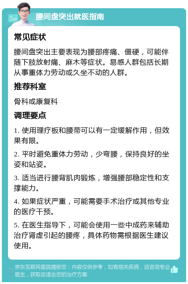 腰间盘突出就医指南 常见症状 腰间盘突出主要表现为腰部疼痛、僵硬，可能伴随下肢放射痛、麻木等症状。易感人群包括长期从事重体力劳动或久坐不动的人群。 推荐科室 骨科或康复科 调理要点 1. 使用理疗板和腰带可以有一定缓解作用，但效果有限。 2. 平时避免重体力劳动，少弯腰，保持良好的坐姿和站姿。 3. 适当进行腰背肌肉锻炼，增强腰部稳定性和支撑能力。 4. 如果症状严重，可能需要手术治疗或其他专业的医疗干预。 5. 在医生指导下，可能会使用一些中成药来辅助治疗肾虚引起的腰疼，具体药物需根据医生建议使用。