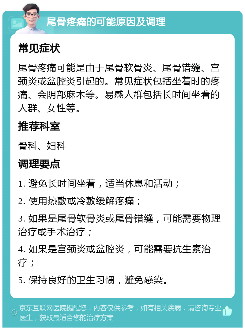 尾骨疼痛的可能原因及调理 常见症状 尾骨疼痛可能是由于尾骨软骨炎、尾骨错缝、宫颈炎或盆腔炎引起的。常见症状包括坐着时的疼痛、会阴部麻木等。易感人群包括长时间坐着的人群、女性等。 推荐科室 骨科、妇科 调理要点 1. 避免长时间坐着，适当休息和活动； 2. 使用热敷或冷敷缓解疼痛； 3. 如果是尾骨软骨炎或尾骨错缝，可能需要物理治疗或手术治疗； 4. 如果是宫颈炎或盆腔炎，可能需要抗生素治疗； 5. 保持良好的卫生习惯，避免感染。