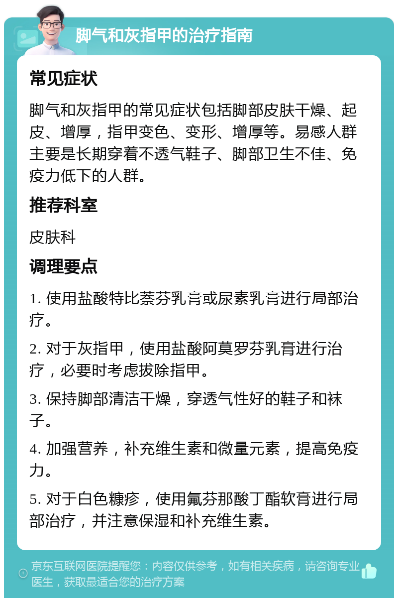 脚气和灰指甲的治疗指南 常见症状 脚气和灰指甲的常见症状包括脚部皮肤干燥、起皮、增厚，指甲变色、变形、增厚等。易感人群主要是长期穿着不透气鞋子、脚部卫生不佳、免疫力低下的人群。 推荐科室 皮肤科 调理要点 1. 使用盐酸特比萘芬乳膏或尿素乳膏进行局部治疗。 2. 对于灰指甲，使用盐酸阿莫罗芬乳膏进行治疗，必要时考虑拔除指甲。 3. 保持脚部清洁干燥，穿透气性好的鞋子和袜子。 4. 加强营养，补充维生素和微量元素，提高免疫力。 5. 对于白色糠疹，使用氟芬那酸丁酯软膏进行局部治疗，并注意保湿和补充维生素。