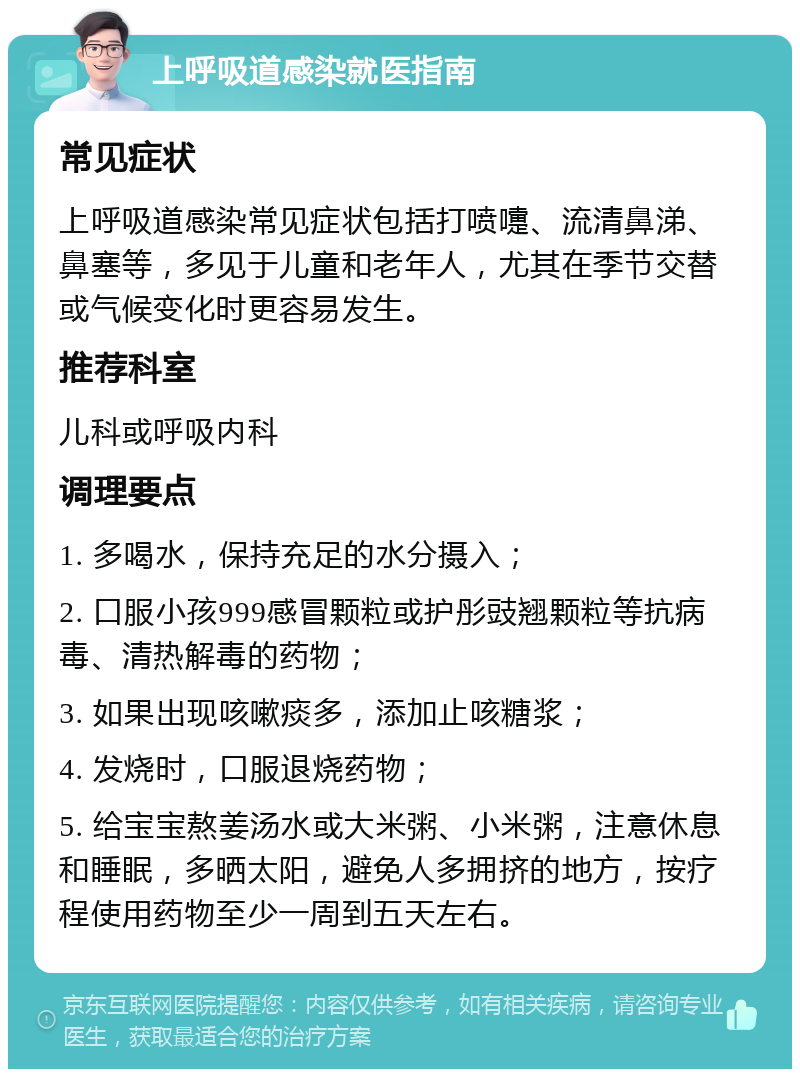 上呼吸道感染就医指南 常见症状 上呼吸道感染常见症状包括打喷嚏、流清鼻涕、鼻塞等，多见于儿童和老年人，尤其在季节交替或气候变化时更容易发生。 推荐科室 儿科或呼吸内科 调理要点 1. 多喝水，保持充足的水分摄入； 2. 口服小孩999感冒颗粒或护彤豉翘颗粒等抗病毒、清热解毒的药物； 3. 如果出现咳嗽痰多，添加止咳糖浆； 4. 发烧时，口服退烧药物； 5. 给宝宝熬姜汤水或大米粥、小米粥，注意休息和睡眠，多晒太阳，避免人多拥挤的地方，按疗程使用药物至少一周到五天左右。