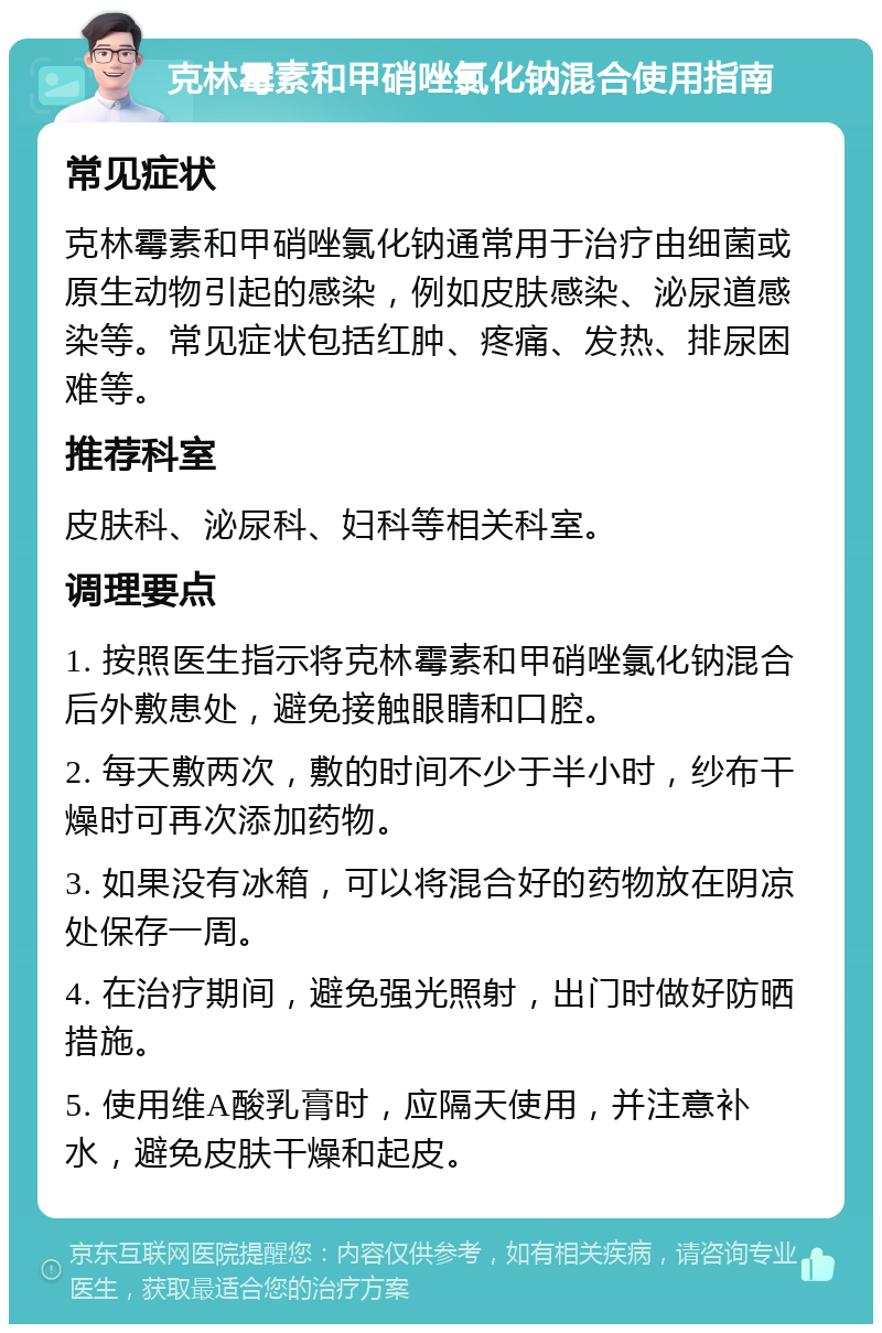 克林霉素和甲硝唑氯化钠混合使用指南 常见症状 克林霉素和甲硝唑氯化钠通常用于治疗由细菌或原生动物引起的感染，例如皮肤感染、泌尿道感染等。常见症状包括红肿、疼痛、发热、排尿困难等。 推荐科室 皮肤科、泌尿科、妇科等相关科室。 调理要点 1. 按照医生指示将克林霉素和甲硝唑氯化钠混合后外敷患处，避免接触眼睛和口腔。 2. 每天敷两次，敷的时间不少于半小时，纱布干燥时可再次添加药物。 3. 如果没有冰箱，可以将混合好的药物放在阴凉处保存一周。 4. 在治疗期间，避免强光照射，出门时做好防晒措施。 5. 使用维A酸乳膏时，应隔天使用，并注意补水，避免皮肤干燥和起皮。