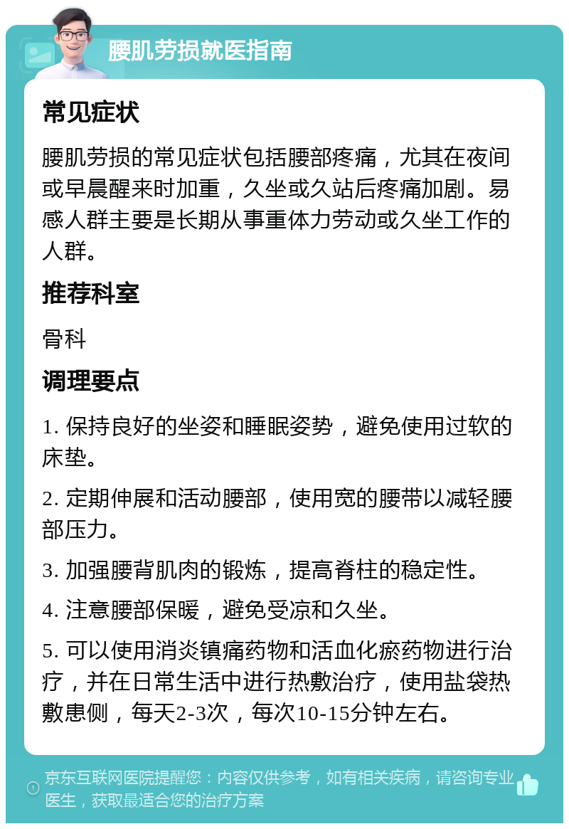 腰肌劳损就医指南 常见症状 腰肌劳损的常见症状包括腰部疼痛，尤其在夜间或早晨醒来时加重，久坐或久站后疼痛加剧。易感人群主要是长期从事重体力劳动或久坐工作的人群。 推荐科室 骨科 调理要点 1. 保持良好的坐姿和睡眠姿势，避免使用过软的床垫。 2. 定期伸展和活动腰部，使用宽的腰带以减轻腰部压力。 3. 加强腰背肌肉的锻炼，提高脊柱的稳定性。 4. 注意腰部保暖，避免受凉和久坐。 5. 可以使用消炎镇痛药物和活血化瘀药物进行治疗，并在日常生活中进行热敷治疗，使用盐袋热敷患侧，每天2-3次，每次10-15分钟左右。