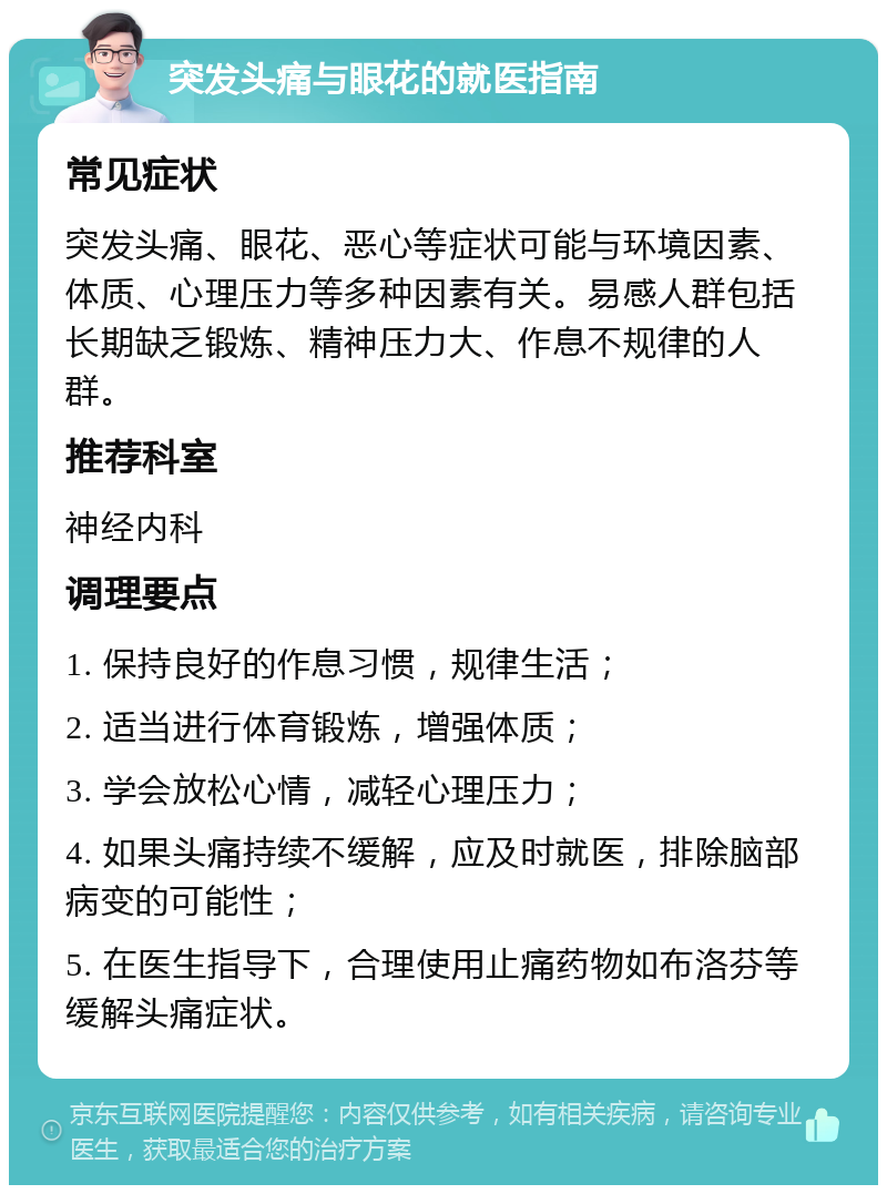 突发头痛与眼花的就医指南 常见症状 突发头痛、眼花、恶心等症状可能与环境因素、体质、心理压力等多种因素有关。易感人群包括长期缺乏锻炼、精神压力大、作息不规律的人群。 推荐科室 神经内科 调理要点 1. 保持良好的作息习惯，规律生活； 2. 适当进行体育锻炼，增强体质； 3. 学会放松心情，减轻心理压力； 4. 如果头痛持续不缓解，应及时就医，排除脑部病变的可能性； 5. 在医生指导下，合理使用止痛药物如布洛芬等缓解头痛症状。