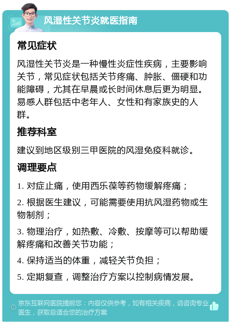 风湿性关节炎就医指南 常见症状 风湿性关节炎是一种慢性炎症性疾病，主要影响关节，常见症状包括关节疼痛、肿胀、僵硬和功能障碍，尤其在早晨或长时间休息后更为明显。易感人群包括中老年人、女性和有家族史的人群。 推荐科室 建议到地区级别三甲医院的风湿免疫科就诊。 调理要点 1. 对症止痛，使用西乐葆等药物缓解疼痛； 2. 根据医生建议，可能需要使用抗风湿药物或生物制剂； 3. 物理治疗，如热敷、冷敷、按摩等可以帮助缓解疼痛和改善关节功能； 4. 保持适当的体重，减轻关节负担； 5. 定期复查，调整治疗方案以控制病情发展。