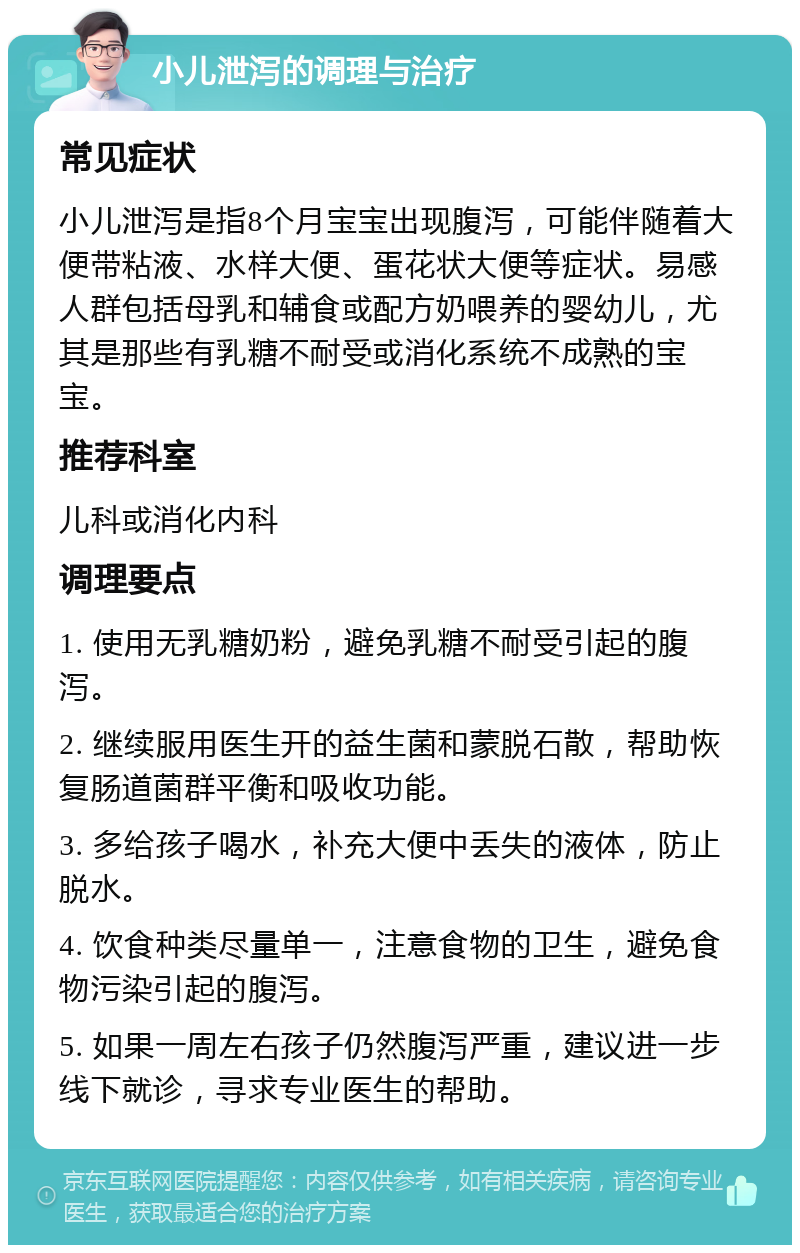 小儿泄泻的调理与治疗 常见症状 小儿泄泻是指8个月宝宝出现腹泻，可能伴随着大便带粘液、水样大便、蛋花状大便等症状。易感人群包括母乳和辅食或配方奶喂养的婴幼儿，尤其是那些有乳糖不耐受或消化系统不成熟的宝宝。 推荐科室 儿科或消化内科 调理要点 1. 使用无乳糖奶粉，避免乳糖不耐受引起的腹泻。 2. 继续服用医生开的益生菌和蒙脱石散，帮助恢复肠道菌群平衡和吸收功能。 3. 多给孩子喝水，补充大便中丢失的液体，防止脱水。 4. 饮食种类尽量单一，注意食物的卫生，避免食物污染引起的腹泻。 5. 如果一周左右孩子仍然腹泻严重，建议进一步线下就诊，寻求专业医生的帮助。