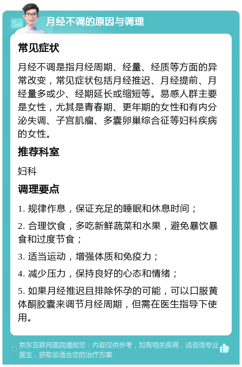 月经不调的原因与调理 常见症状 月经不调是指月经周期、经量、经质等方面的异常改变，常见症状包括月经推迟、月经提前、月经量多或少、经期延长或缩短等。易感人群主要是女性，尤其是青春期、更年期的女性和有内分泌失调、子宫肌瘤、多囊卵巢综合征等妇科疾病的女性。 推荐科室 妇科 调理要点 1. 规律作息，保证充足的睡眠和休息时间； 2. 合理饮食，多吃新鲜蔬菜和水果，避免暴饮暴食和过度节食； 3. 适当运动，增强体质和免疫力； 4. 减少压力，保持良好的心态和情绪； 5. 如果月经推迟且排除怀孕的可能，可以口服黄体酮胶囊来调节月经周期，但需在医生指导下使用。