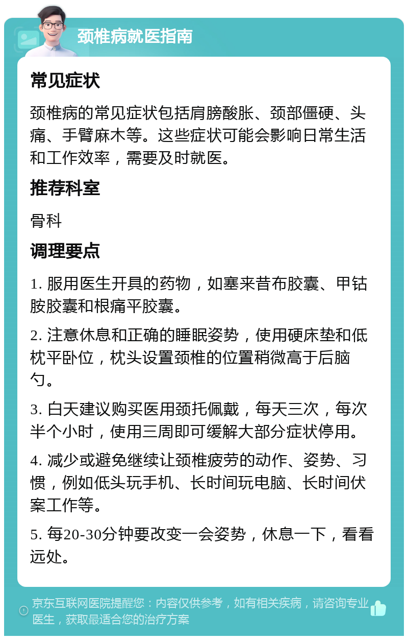 颈椎病就医指南 常见症状 颈椎病的常见症状包括肩膀酸胀、颈部僵硬、头痛、手臂麻木等。这些症状可能会影响日常生活和工作效率，需要及时就医。 推荐科室 骨科 调理要点 1. 服用医生开具的药物，如塞来昔布胶囊、甲钴胺胶囊和根痛平胶囊。 2. 注意休息和正确的睡眠姿势，使用硬床垫和低枕平卧位，枕头设置颈椎的位置稍微高于后脑勺。 3. 白天建议购买医用颈托佩戴，每天三次，每次半个小时，使用三周即可缓解大部分症状停用。 4. 减少或避免继续让颈椎疲劳的动作、姿势、习惯，例如低头玩手机、长时间玩电脑、长时间伏案工作等。 5. 每20-30分钟要改变一会姿势，休息一下，看看远处。