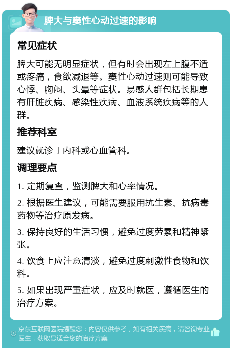 脾大与窦性心动过速的影响 常见症状 脾大可能无明显症状，但有时会出现左上腹不适或疼痛，食欲减退等。窦性心动过速则可能导致心悸、胸闷、头晕等症状。易感人群包括长期患有肝脏疾病、感染性疾病、血液系统疾病等的人群。 推荐科室 建议就诊于内科或心血管科。 调理要点 1. 定期复查，监测脾大和心率情况。 2. 根据医生建议，可能需要服用抗生素、抗病毒药物等治疗原发病。 3. 保持良好的生活习惯，避免过度劳累和精神紧张。 4. 饮食上应注意清淡，避免过度刺激性食物和饮料。 5. 如果出现严重症状，应及时就医，遵循医生的治疗方案。