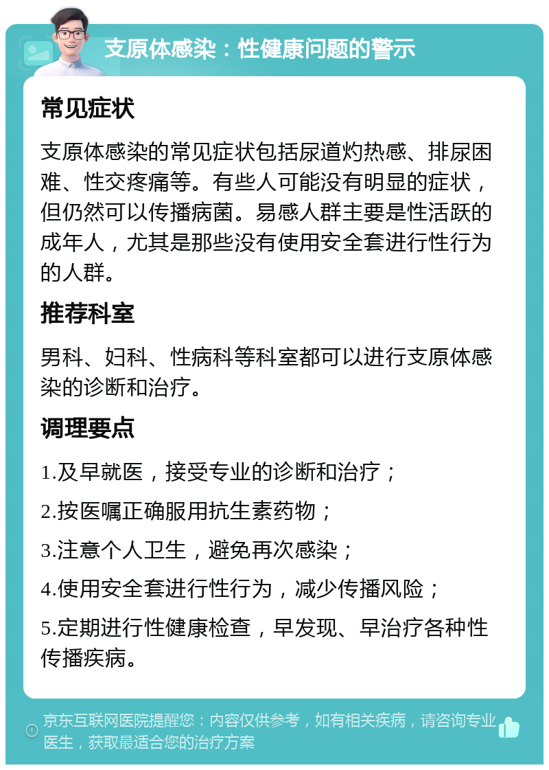 支原体感染：性健康问题的警示 常见症状 支原体感染的常见症状包括尿道灼热感、排尿困难、性交疼痛等。有些人可能没有明显的症状，但仍然可以传播病菌。易感人群主要是性活跃的成年人，尤其是那些没有使用安全套进行性行为的人群。 推荐科室 男科、妇科、性病科等科室都可以进行支原体感染的诊断和治疗。 调理要点 1.及早就医，接受专业的诊断和治疗； 2.按医嘱正确服用抗生素药物； 3.注意个人卫生，避免再次感染； 4.使用安全套进行性行为，减少传播风险； 5.定期进行性健康检查，早发现、早治疗各种性传播疾病。