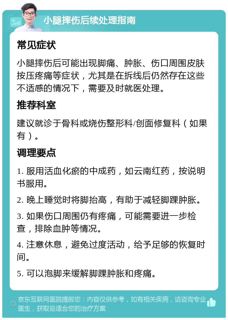 小腿摔伤后续处理指南 常见症状 小腿摔伤后可能出现脚痛、肿胀、伤口周围皮肤按压疼痛等症状，尤其是在拆线后仍然存在这些不适感的情况下，需要及时就医处理。 推荐科室 建议就诊于骨科或烧伤整形科/创面修复科（如果有）。 调理要点 1. 服用活血化瘀的中成药，如云南红药，按说明书服用。 2. 晚上睡觉时将脚抬高，有助于减轻脚踝肿胀。 3. 如果伤口周围仍有疼痛，可能需要进一步检查，排除血肿等情况。 4. 注意休息，避免过度活动，给予足够的恢复时间。 5. 可以泡脚来缓解脚踝肿胀和疼痛。