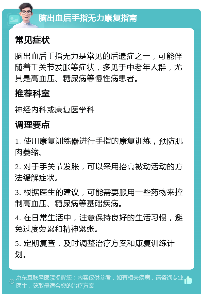 脑出血后手指无力康复指南 常见症状 脑出血后手指无力是常见的后遗症之一，可能伴随着手关节发胀等症状，多见于中老年人群，尤其是高血压、糖尿病等慢性病患者。 推荐科室 神经内科或康复医学科 调理要点 1. 使用康复训练器进行手指的康复训练，预防肌肉萎缩。 2. 对于手关节发胀，可以采用抬高被动活动的方法缓解症状。 3. 根据医生的建议，可能需要服用一些药物来控制高血压、糖尿病等基础疾病。 4. 在日常生活中，注意保持良好的生活习惯，避免过度劳累和精神紧张。 5. 定期复查，及时调整治疗方案和康复训练计划。