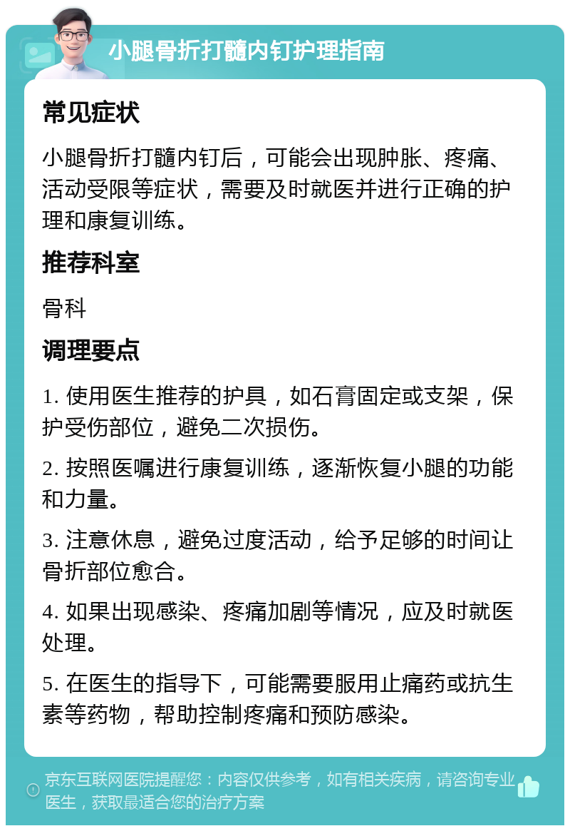 小腿骨折打髓内钉护理指南 常见症状 小腿骨折打髓内钉后，可能会出现肿胀、疼痛、活动受限等症状，需要及时就医并进行正确的护理和康复训练。 推荐科室 骨科 调理要点 1. 使用医生推荐的护具，如石膏固定或支架，保护受伤部位，避免二次损伤。 2. 按照医嘱进行康复训练，逐渐恢复小腿的功能和力量。 3. 注意休息，避免过度活动，给予足够的时间让骨折部位愈合。 4. 如果出现感染、疼痛加剧等情况，应及时就医处理。 5. 在医生的指导下，可能需要服用止痛药或抗生素等药物，帮助控制疼痛和预防感染。