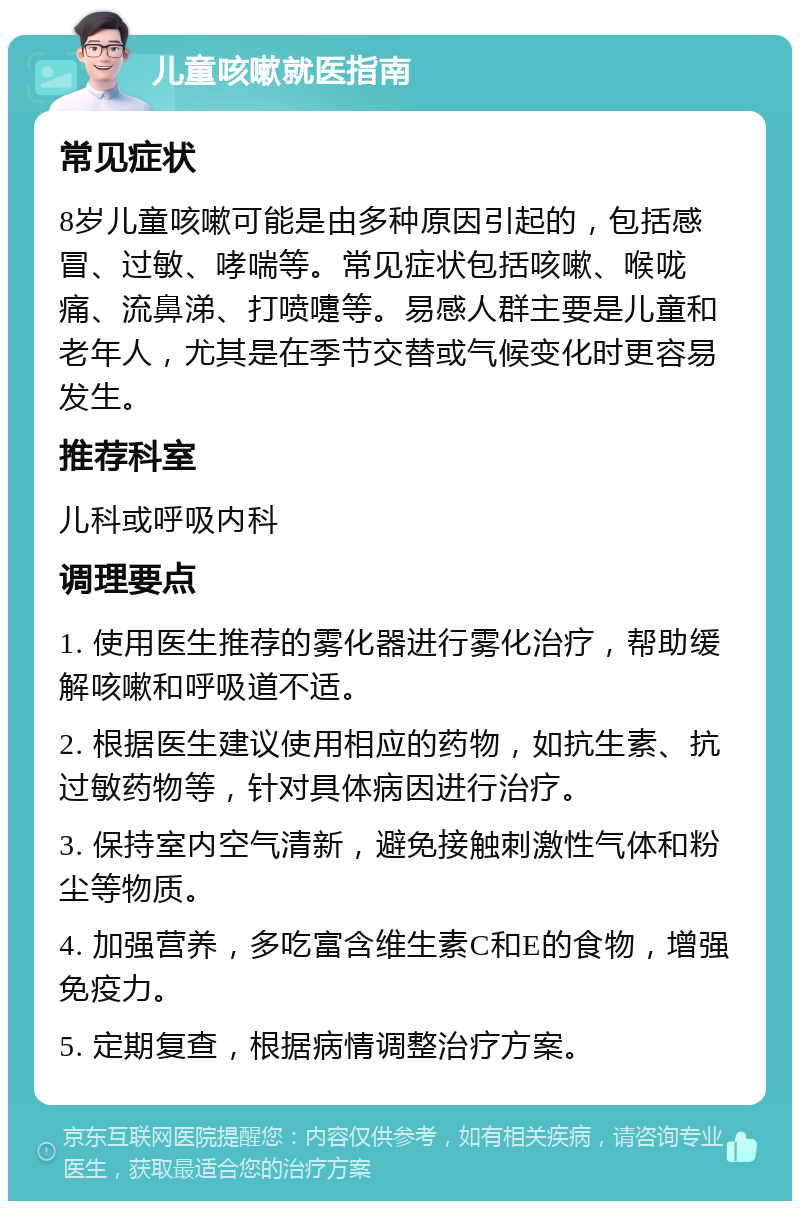 儿童咳嗽就医指南 常见症状 8岁儿童咳嗽可能是由多种原因引起的，包括感冒、过敏、哮喘等。常见症状包括咳嗽、喉咙痛、流鼻涕、打喷嚏等。易感人群主要是儿童和老年人，尤其是在季节交替或气候变化时更容易发生。 推荐科室 儿科或呼吸内科 调理要点 1. 使用医生推荐的雾化器进行雾化治疗，帮助缓解咳嗽和呼吸道不适。 2. 根据医生建议使用相应的药物，如抗生素、抗过敏药物等，针对具体病因进行治疗。 3. 保持室内空气清新，避免接触刺激性气体和粉尘等物质。 4. 加强营养，多吃富含维生素C和E的食物，增强免疫力。 5. 定期复查，根据病情调整治疗方案。