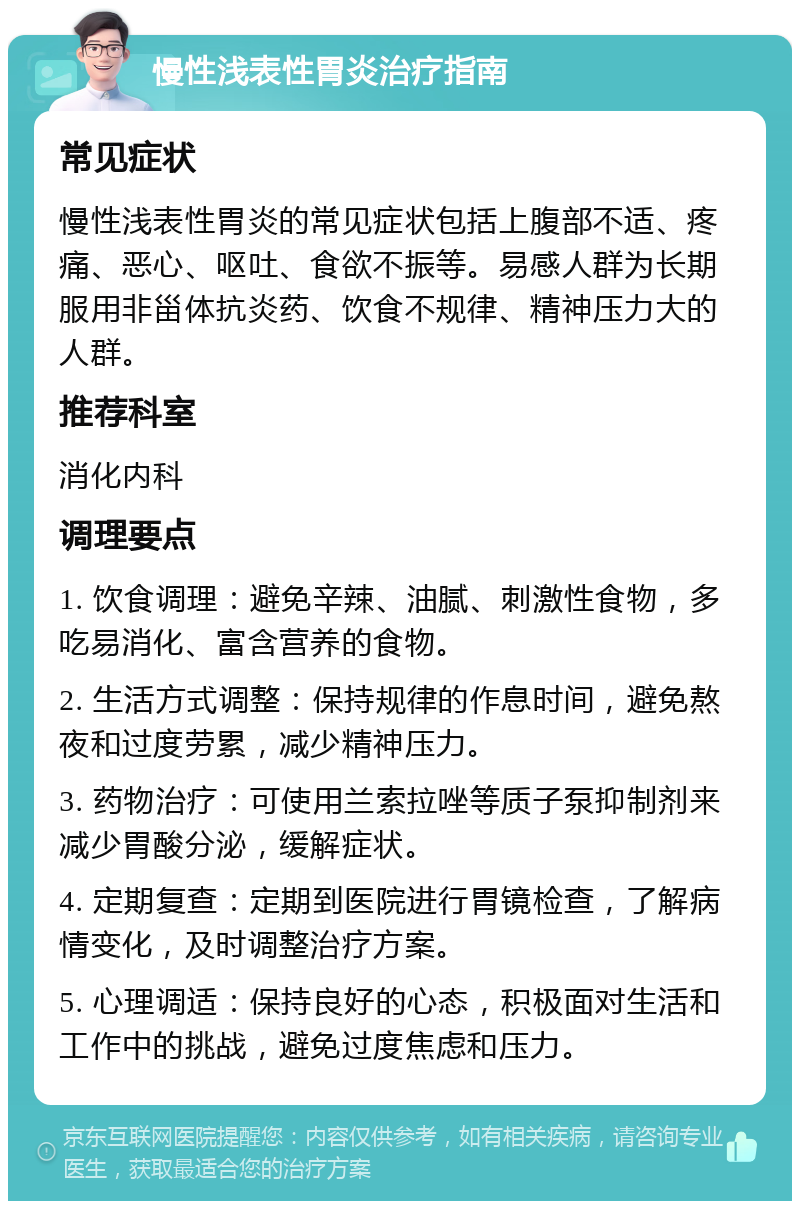 慢性浅表性胃炎治疗指南 常见症状 慢性浅表性胃炎的常见症状包括上腹部不适、疼痛、恶心、呕吐、食欲不振等。易感人群为长期服用非甾体抗炎药、饮食不规律、精神压力大的人群。 推荐科室 消化内科 调理要点 1. 饮食调理：避免辛辣、油腻、刺激性食物，多吃易消化、富含营养的食物。 2. 生活方式调整：保持规律的作息时间，避免熬夜和过度劳累，减少精神压力。 3. 药物治疗：可使用兰索拉唑等质子泵抑制剂来减少胃酸分泌，缓解症状。 4. 定期复查：定期到医院进行胃镜检查，了解病情变化，及时调整治疗方案。 5. 心理调适：保持良好的心态，积极面对生活和工作中的挑战，避免过度焦虑和压力。