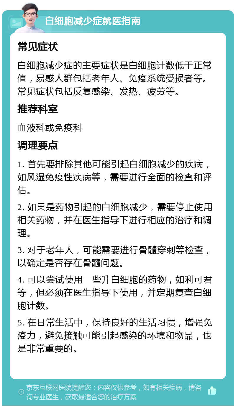 白细胞减少症就医指南 常见症状 白细胞减少症的主要症状是白细胞计数低于正常值，易感人群包括老年人、免疫系统受损者等。常见症状包括反复感染、发热、疲劳等。 推荐科室 血液科或免疫科 调理要点 1. 首先要排除其他可能引起白细胞减少的疾病，如风湿免疫性疾病等，需要进行全面的检查和评估。 2. 如果是药物引起的白细胞减少，需要停止使用相关药物，并在医生指导下进行相应的治疗和调理。 3. 对于老年人，可能需要进行骨髓穿刺等检查，以确定是否存在骨髓问题。 4. 可以尝试使用一些升白细胞的药物，如利可君等，但必须在医生指导下使用，并定期复查白细胞计数。 5. 在日常生活中，保持良好的生活习惯，增强免疫力，避免接触可能引起感染的环境和物品，也是非常重要的。