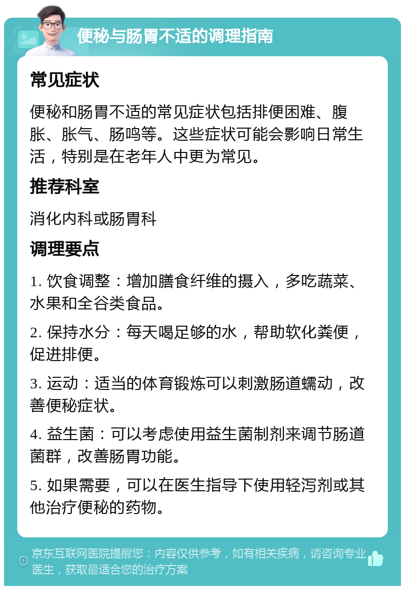 便秘与肠胃不适的调理指南 常见症状 便秘和肠胃不适的常见症状包括排便困难、腹胀、胀气、肠鸣等。这些症状可能会影响日常生活，特别是在老年人中更为常见。 推荐科室 消化内科或肠胃科 调理要点 1. 饮食调整：增加膳食纤维的摄入，多吃蔬菜、水果和全谷类食品。 2. 保持水分：每天喝足够的水，帮助软化粪便，促进排便。 3. 运动：适当的体育锻炼可以刺激肠道蠕动，改善便秘症状。 4. 益生菌：可以考虑使用益生菌制剂来调节肠道菌群，改善肠胃功能。 5. 如果需要，可以在医生指导下使用轻泻剂或其他治疗便秘的药物。