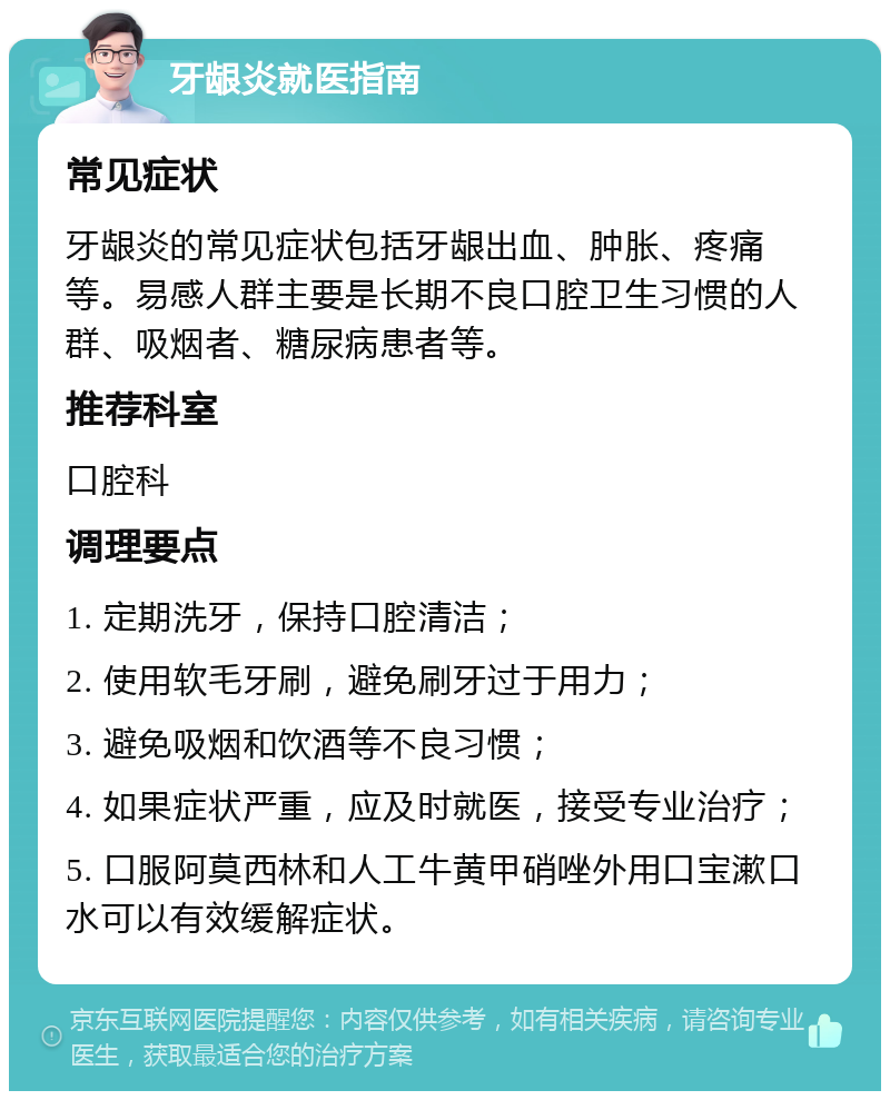 牙龈炎就医指南 常见症状 牙龈炎的常见症状包括牙龈出血、肿胀、疼痛等。易感人群主要是长期不良口腔卫生习惯的人群、吸烟者、糖尿病患者等。 推荐科室 口腔科 调理要点 1. 定期洗牙，保持口腔清洁； 2. 使用软毛牙刷，避免刷牙过于用力； 3. 避免吸烟和饮酒等不良习惯； 4. 如果症状严重，应及时就医，接受专业治疗； 5. 口服阿莫西林和人工牛黄甲硝唑外用口宝漱口水可以有效缓解症状。