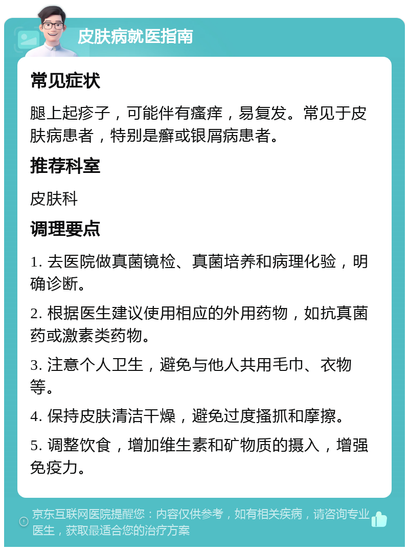 皮肤病就医指南 常见症状 腿上起疹子，可能伴有瘙痒，易复发。常见于皮肤病患者，特别是癣或银屑病患者。 推荐科室 皮肤科 调理要点 1. 去医院做真菌镜检、真菌培养和病理化验，明确诊断。 2. 根据医生建议使用相应的外用药物，如抗真菌药或激素类药物。 3. 注意个人卫生，避免与他人共用毛巾、衣物等。 4. 保持皮肤清洁干燥，避免过度搔抓和摩擦。 5. 调整饮食，增加维生素和矿物质的摄入，增强免疫力。