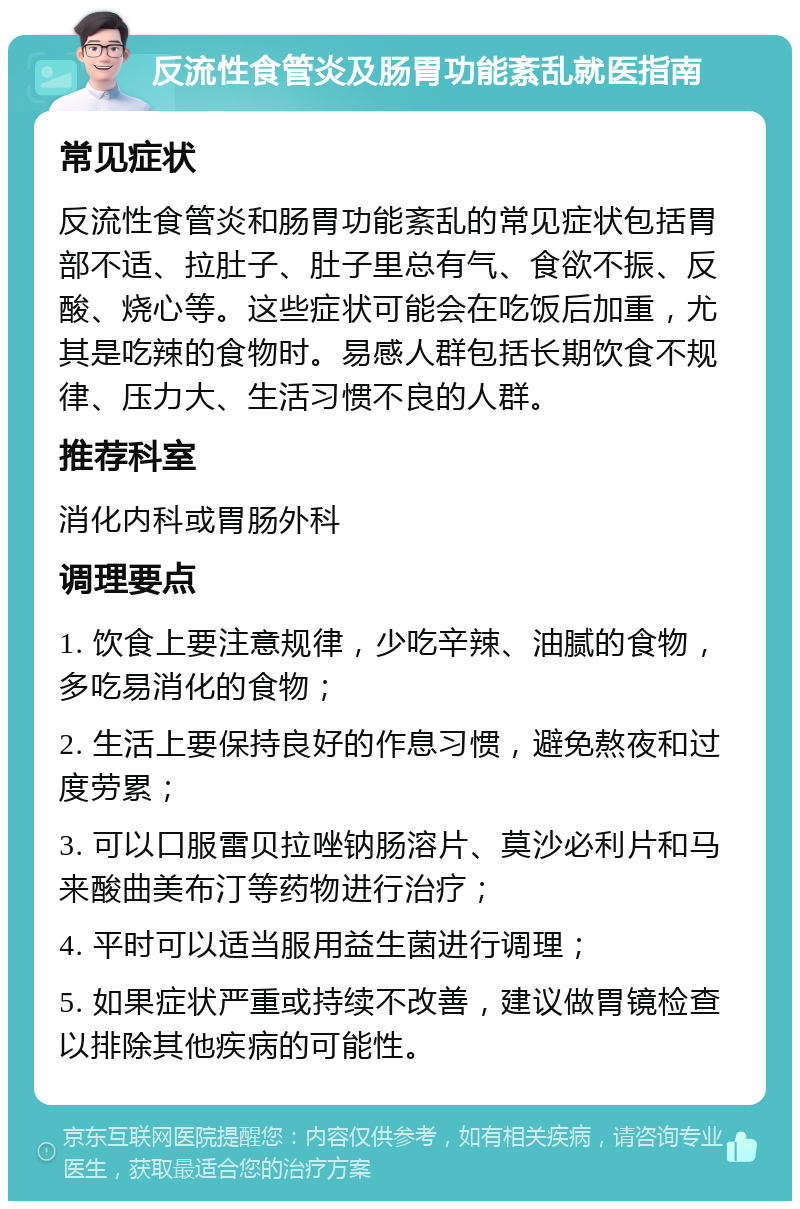 反流性食管炎及肠胃功能紊乱就医指南 常见症状 反流性食管炎和肠胃功能紊乱的常见症状包括胃部不适、拉肚子、肚子里总有气、食欲不振、反酸、烧心等。这些症状可能会在吃饭后加重，尤其是吃辣的食物时。易感人群包括长期饮食不规律、压力大、生活习惯不良的人群。 推荐科室 消化内科或胃肠外科 调理要点 1. 饮食上要注意规律，少吃辛辣、油腻的食物，多吃易消化的食物； 2. 生活上要保持良好的作息习惯，避免熬夜和过度劳累； 3. 可以口服雷贝拉唑钠肠溶片、莫沙必利片和马来酸曲美布汀等药物进行治疗； 4. 平时可以适当服用益生菌进行调理； 5. 如果症状严重或持续不改善，建议做胃镜检查以排除其他疾病的可能性。