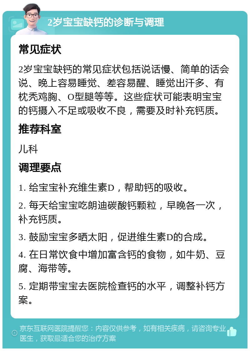 2岁宝宝缺钙的诊断与调理 常见症状 2岁宝宝缺钙的常见症状包括说话慢、简单的话会说、晚上容易睡觉、差容易醒、睡觉出汗多、有枕秃鸡胸、O型腿等等。这些症状可能表明宝宝的钙摄入不足或吸收不良，需要及时补充钙质。 推荐科室 儿科 调理要点 1. 给宝宝补充维生素D，帮助钙的吸收。 2. 每天给宝宝吃朗迪碳酸钙颗粒，早晚各一次，补充钙质。 3. 鼓励宝宝多晒太阳，促进维生素D的合成。 4. 在日常饮食中增加富含钙的食物，如牛奶、豆腐、海带等。 5. 定期带宝宝去医院检查钙的水平，调整补钙方案。