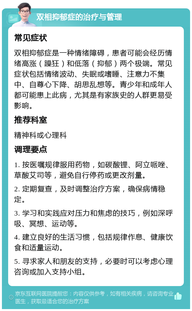 双相抑郁症的治疗与管理 常见症状 双相抑郁症是一种情绪障碍，患者可能会经历情绪高涨（躁狂）和低落（抑郁）两个极端。常见症状包括情绪波动、失眠或嗜睡、注意力不集中、自尊心下降、胡思乱想等。青少年和成年人都可能患上此病，尤其是有家族史的人群更易受影响。 推荐科室 精神科或心理科 调理要点 1. 按医嘱规律服用药物，如碳酸锂、阿立哌唑、草酸艾司等，避免自行停药或更改剂量。 2. 定期复查，及时调整治疗方案，确保病情稳定。 3. 学习和实践应对压力和焦虑的技巧，例如深呼吸、冥想、运动等。 4. 建立良好的生活习惯，包括规律作息、健康饮食和适量运动。 5. 寻求家人和朋友的支持，必要时可以考虑心理咨询或加入支持小组。