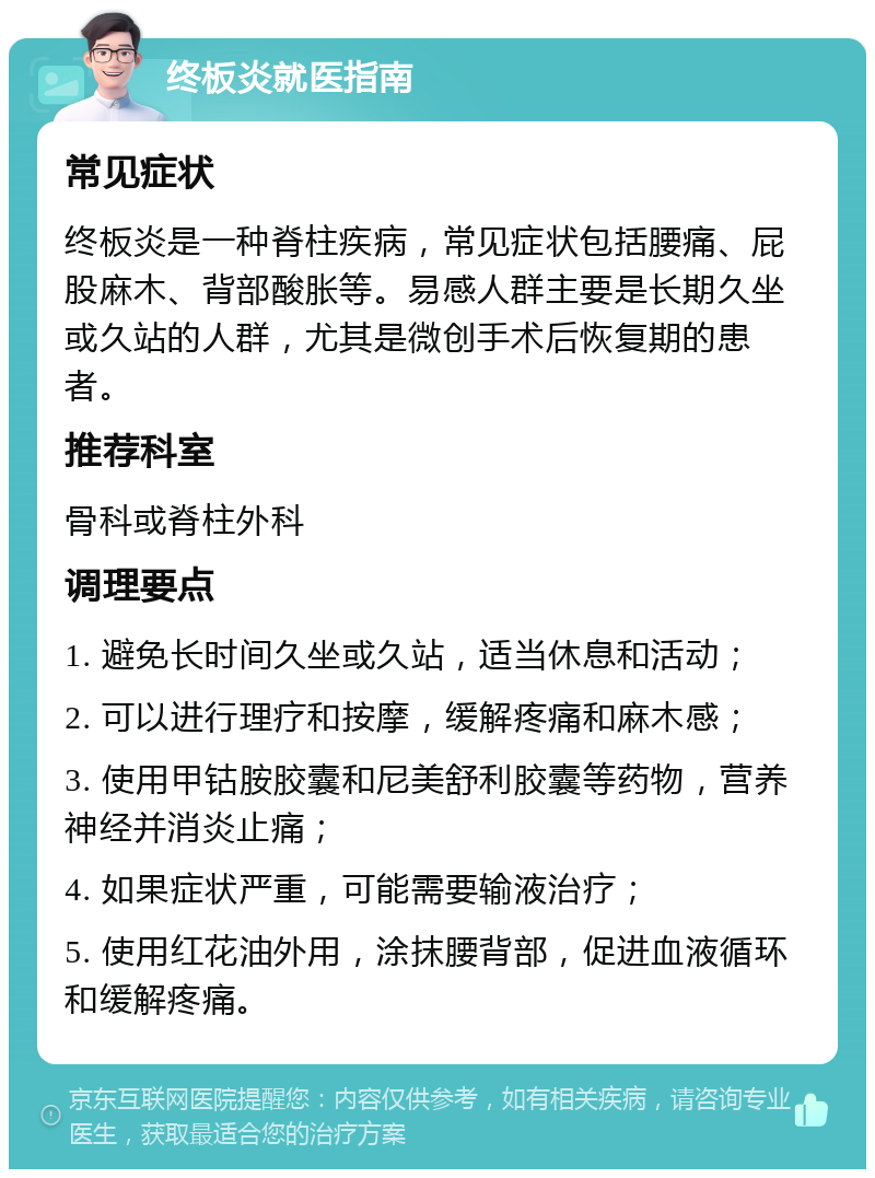 终板炎就医指南 常见症状 终板炎是一种脊柱疾病，常见症状包括腰痛、屁股麻木、背部酸胀等。易感人群主要是长期久坐或久站的人群，尤其是微创手术后恢复期的患者。 推荐科室 骨科或脊柱外科 调理要点 1. 避免长时间久坐或久站，适当休息和活动； 2. 可以进行理疗和按摩，缓解疼痛和麻木感； 3. 使用甲钴胺胶囊和尼美舒利胶囊等药物，营养神经并消炎止痛； 4. 如果症状严重，可能需要输液治疗； 5. 使用红花油外用，涂抹腰背部，促进血液循环和缓解疼痛。