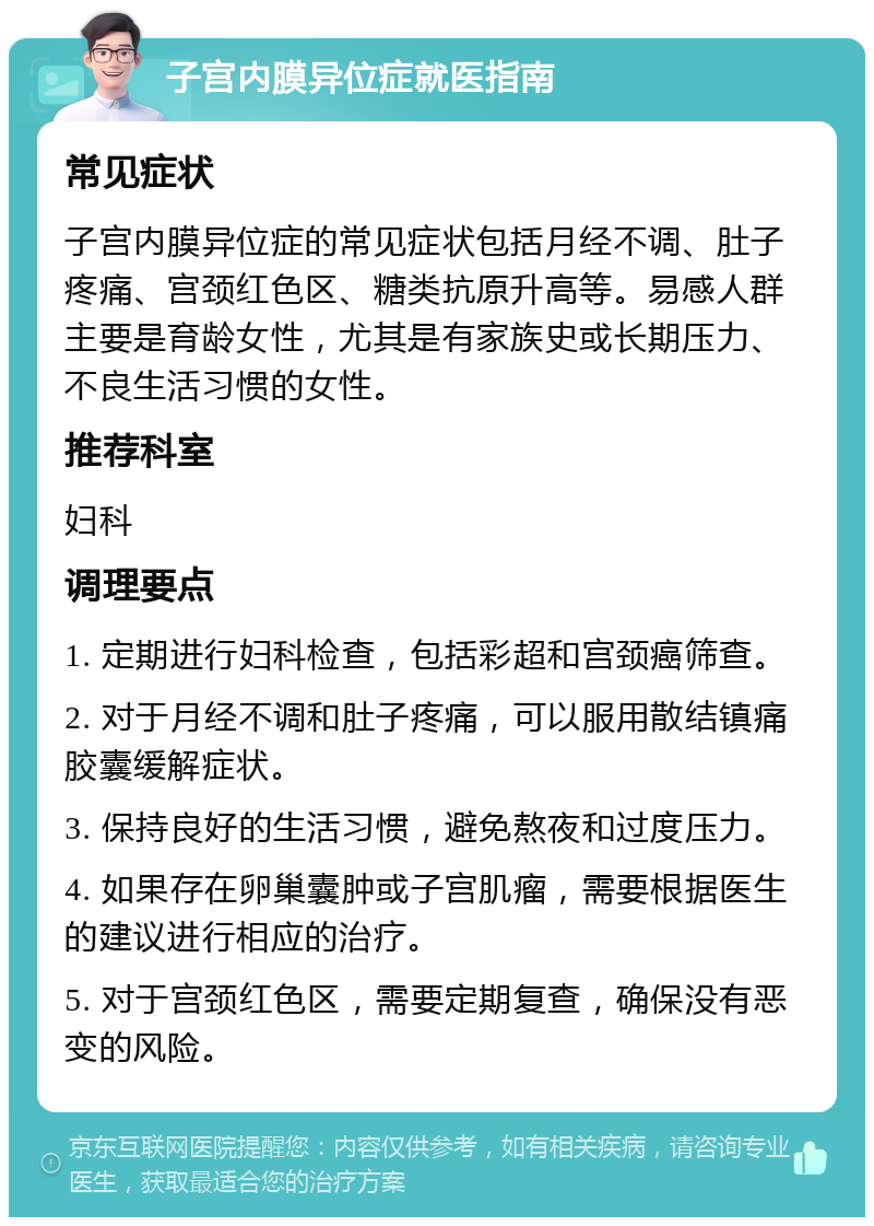 子宫内膜异位症就医指南 常见症状 子宫内膜异位症的常见症状包括月经不调、肚子疼痛、宫颈红色区、糖类抗原升高等。易感人群主要是育龄女性，尤其是有家族史或长期压力、不良生活习惯的女性。 推荐科室 妇科 调理要点 1. 定期进行妇科检查，包括彩超和宫颈癌筛查。 2. 对于月经不调和肚子疼痛，可以服用散结镇痛胶囊缓解症状。 3. 保持良好的生活习惯，避免熬夜和过度压力。 4. 如果存在卵巢囊肿或子宫肌瘤，需要根据医生的建议进行相应的治疗。 5. 对于宫颈红色区，需要定期复查，确保没有恶变的风险。