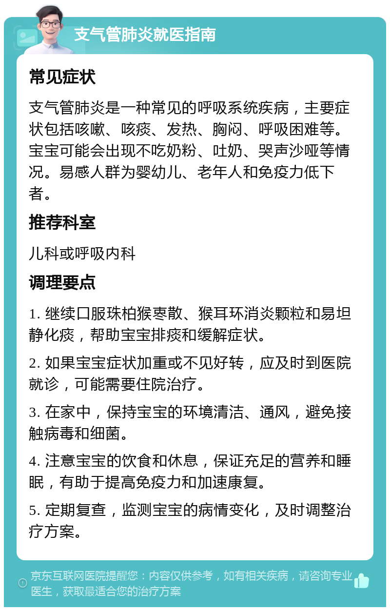 支气管肺炎就医指南 常见症状 支气管肺炎是一种常见的呼吸系统疾病，主要症状包括咳嗽、咳痰、发热、胸闷、呼吸困难等。宝宝可能会出现不吃奶粉、吐奶、哭声沙哑等情况。易感人群为婴幼儿、老年人和免疫力低下者。 推荐科室 儿科或呼吸内科 调理要点 1. 继续口服珠柏猴栆散、猴耳环消炎颗粒和易坦静化痰，帮助宝宝排痰和缓解症状。 2. 如果宝宝症状加重或不见好转，应及时到医院就诊，可能需要住院治疗。 3. 在家中，保持宝宝的环境清洁、通风，避免接触病毒和细菌。 4. 注意宝宝的饮食和休息，保证充足的营养和睡眠，有助于提高免疫力和加速康复。 5. 定期复查，监测宝宝的病情变化，及时调整治疗方案。