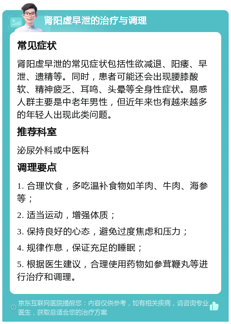 肾阳虚早泄的治疗与调理 常见症状 肾阳虚早泄的常见症状包括性欲减退、阳痿、早泄、遗精等。同时，患者可能还会出现腰膝酸软、精神疲乏、耳鸣、头晕等全身性症状。易感人群主要是中老年男性，但近年来也有越来越多的年轻人出现此类问题。 推荐科室 泌尿外科或中医科 调理要点 1. 合理饮食，多吃温补食物如羊肉、牛肉、海参等； 2. 适当运动，增强体质； 3. 保持良好的心态，避免过度焦虑和压力； 4. 规律作息，保证充足的睡眠； 5. 根据医生建议，合理使用药物如参茸鞭丸等进行治疗和调理。