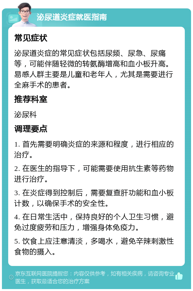 泌尿道炎症就医指南 常见症状 泌尿道炎症的常见症状包括尿频、尿急、尿痛等，可能伴随轻微的转氨酶增高和血小板升高。易感人群主要是儿童和老年人，尤其是需要进行全麻手术的患者。 推荐科室 泌尿科 调理要点 1. 首先需要明确炎症的来源和程度，进行相应的治疗。 2. 在医生的指导下，可能需要使用抗生素等药物进行治疗。 3. 在炎症得到控制后，需要复查肝功能和血小板计数，以确保手术的安全性。 4. 在日常生活中，保持良好的个人卫生习惯，避免过度疲劳和压力，增强身体免疫力。 5. 饮食上应注意清淡，多喝水，避免辛辣刺激性食物的摄入。